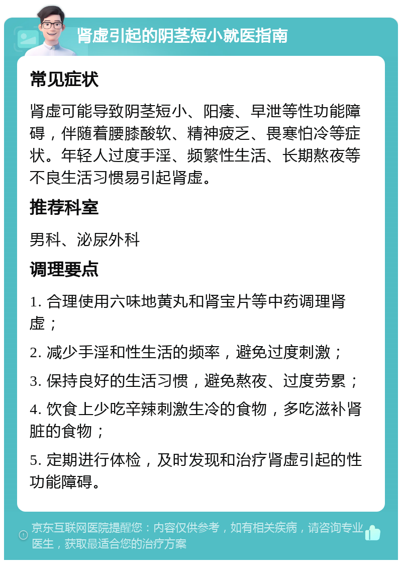 肾虚引起的阴茎短小就医指南 常见症状 肾虚可能导致阴茎短小、阳痿、早泄等性功能障碍，伴随着腰膝酸软、精神疲乏、畏寒怕冷等症状。年轻人过度手淫、频繁性生活、长期熬夜等不良生活习惯易引起肾虚。 推荐科室 男科、泌尿外科 调理要点 1. 合理使用六味地黄丸和肾宝片等中药调理肾虚； 2. 减少手淫和性生活的频率，避免过度刺激； 3. 保持良好的生活习惯，避免熬夜、过度劳累； 4. 饮食上少吃辛辣刺激生冷的食物，多吃滋补肾脏的食物； 5. 定期进行体检，及时发现和治疗肾虚引起的性功能障碍。