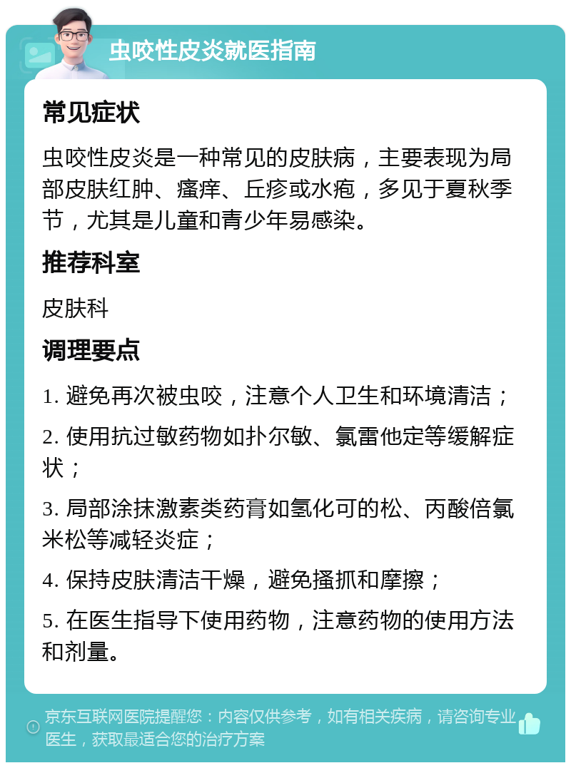 虫咬性皮炎就医指南 常见症状 虫咬性皮炎是一种常见的皮肤病，主要表现为局部皮肤红肿、瘙痒、丘疹或水疱，多见于夏秋季节，尤其是儿童和青少年易感染。 推荐科室 皮肤科 调理要点 1. 避免再次被虫咬，注意个人卫生和环境清洁； 2. 使用抗过敏药物如扑尔敏、氯雷他定等缓解症状； 3. 局部涂抹激素类药膏如氢化可的松、丙酸倍氯米松等减轻炎症； 4. 保持皮肤清洁干燥，避免搔抓和摩擦； 5. 在医生指导下使用药物，注意药物的使用方法和剂量。