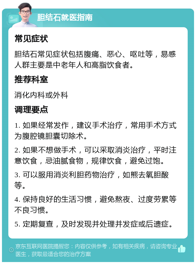 胆结石就医指南 常见症状 胆结石常见症状包括腹痛、恶心、呕吐等，易感人群主要是中老年人和高脂饮食者。 推荐科室 消化内科或外科 调理要点 1. 如果经常发作，建议手术治疗，常用手术方式为腹腔镜胆囊切除术。 2. 如果不想做手术，可以采取消炎治疗，平时注意饮食，忌油腻食物，规律饮食，避免过饱。 3. 可以服用消炎利胆药物治疗，如熊去氧胆酸等。 4. 保持良好的生活习惯，避免熬夜、过度劳累等不良习惯。 5. 定期复查，及时发现并处理并发症或后遗症。