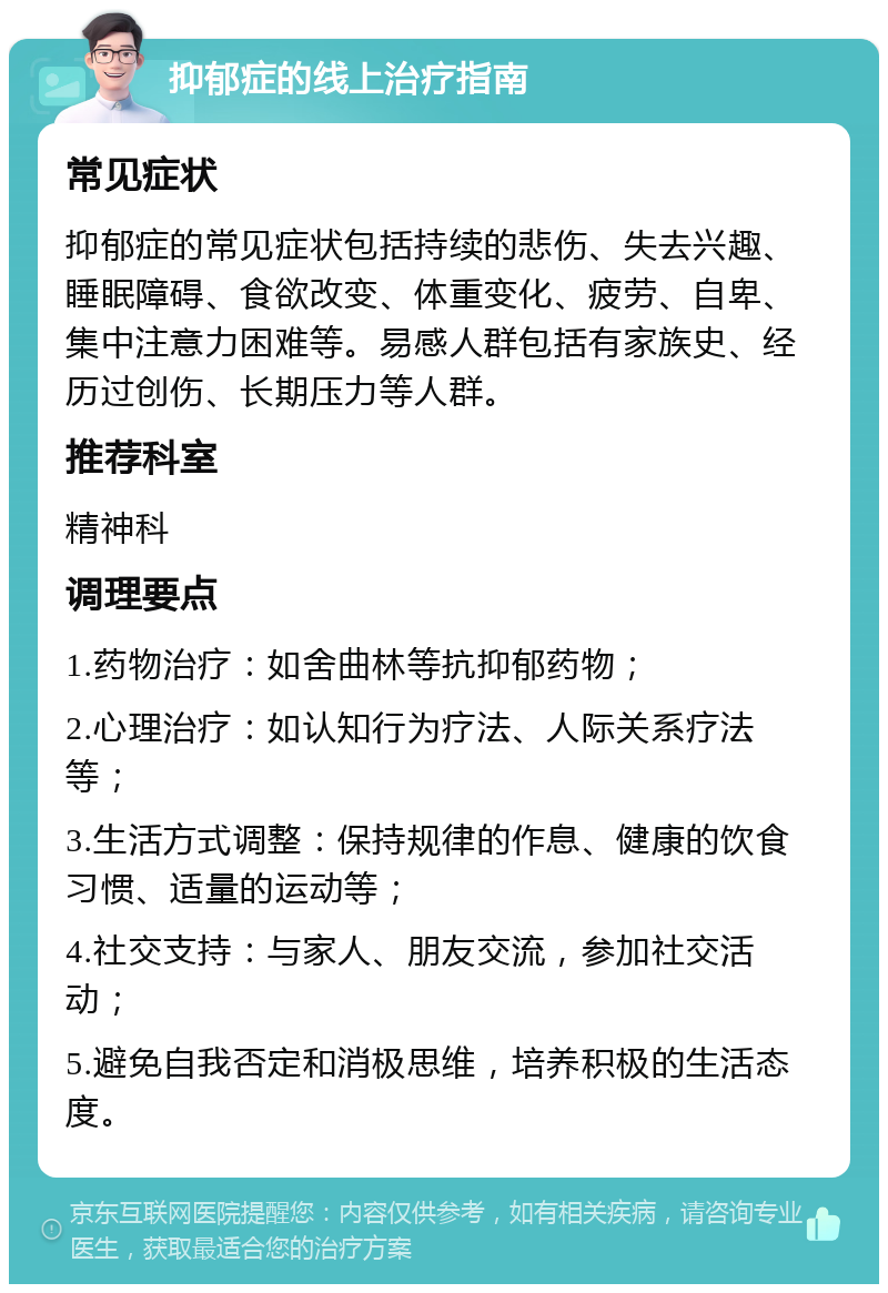 抑郁症的线上治疗指南 常见症状 抑郁症的常见症状包括持续的悲伤、失去兴趣、睡眠障碍、食欲改变、体重变化、疲劳、自卑、集中注意力困难等。易感人群包括有家族史、经历过创伤、长期压力等人群。 推荐科室 精神科 调理要点 1.药物治疗：如舍曲林等抗抑郁药物； 2.心理治疗：如认知行为疗法、人际关系疗法等； 3.生活方式调整：保持规律的作息、健康的饮食习惯、适量的运动等； 4.社交支持：与家人、朋友交流，参加社交活动； 5.避免自我否定和消极思维，培养积极的生活态度。