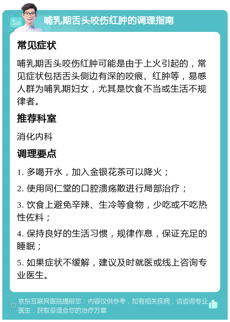 哺乳期舌头咬伤红肿的调理指南 常见症状 哺乳期舌头咬伤红肿可能是由于上火引起的，常见症状包括舌头侧边有深的咬痕、红肿等，易感人群为哺乳期妇女，尤其是饮食不当或生活不规律者。 推荐科室 消化内科 调理要点 1. 多喝开水，加入金银花茶可以降火； 2. 使用同仁堂的口腔溃疡散进行局部治疗； 3. 饮食上避免辛辣、生冷等食物，少吃或不吃热性佐料； 4. 保持良好的生活习惯，规律作息，保证充足的睡眠； 5. 如果症状不缓解，建议及时就医或线上咨询专业医生。