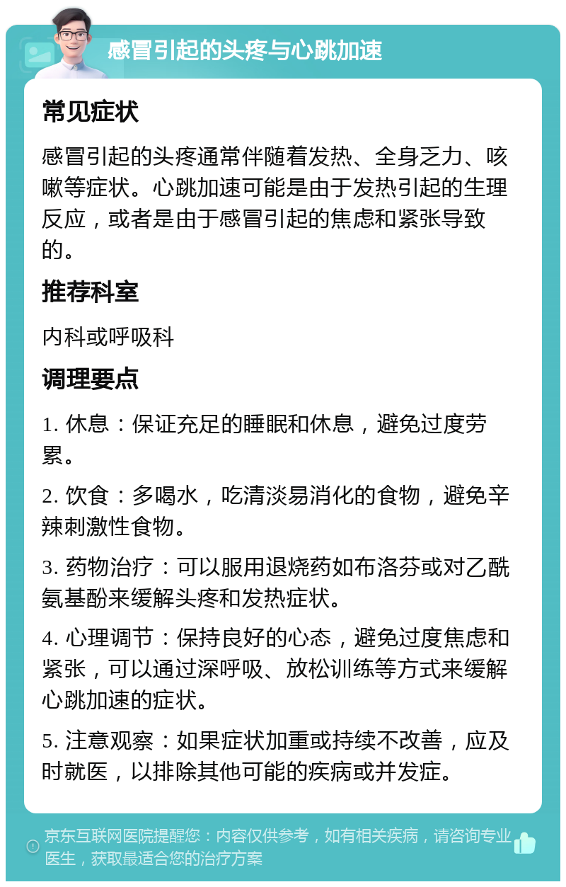 感冒引起的头疼与心跳加速 常见症状 感冒引起的头疼通常伴随着发热、全身乏力、咳嗽等症状。心跳加速可能是由于发热引起的生理反应，或者是由于感冒引起的焦虑和紧张导致的。 推荐科室 内科或呼吸科 调理要点 1. 休息：保证充足的睡眠和休息，避免过度劳累。 2. 饮食：多喝水，吃清淡易消化的食物，避免辛辣刺激性食物。 3. 药物治疗：可以服用退烧药如布洛芬或对乙酰氨基酚来缓解头疼和发热症状。 4. 心理调节：保持良好的心态，避免过度焦虑和紧张，可以通过深呼吸、放松训练等方式来缓解心跳加速的症状。 5. 注意观察：如果症状加重或持续不改善，应及时就医，以排除其他可能的疾病或并发症。