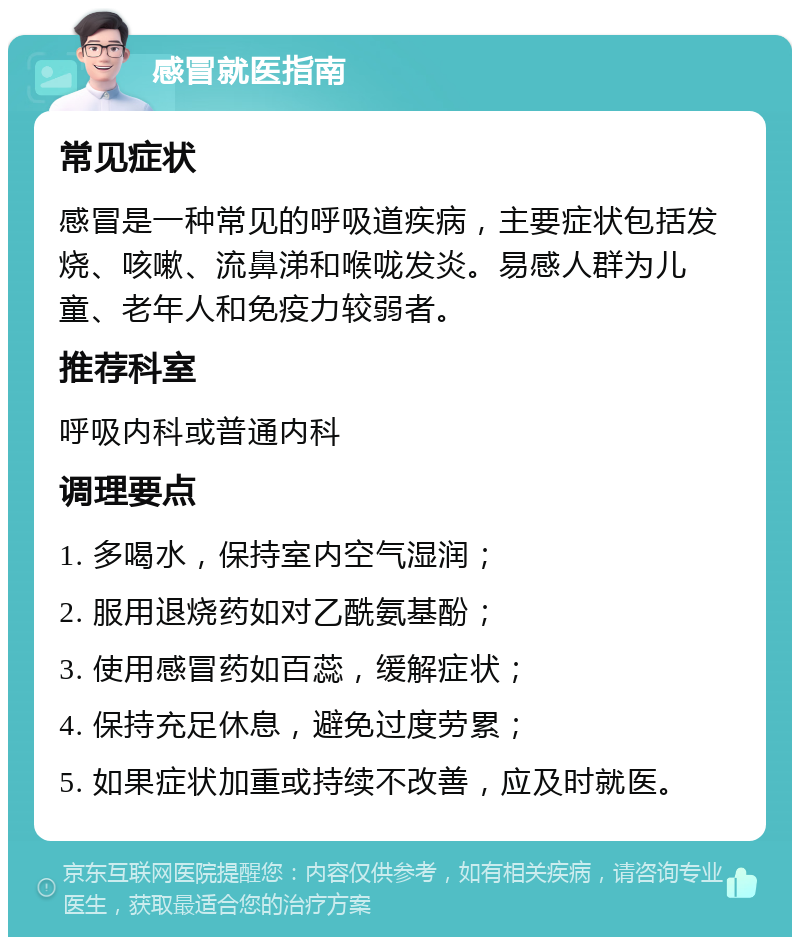 感冒就医指南 常见症状 感冒是一种常见的呼吸道疾病，主要症状包括发烧、咳嗽、流鼻涕和喉咙发炎。易感人群为儿童、老年人和免疫力较弱者。 推荐科室 呼吸内科或普通内科 调理要点 1. 多喝水，保持室内空气湿润； 2. 服用退烧药如对乙酰氨基酚； 3. 使用感冒药如百蕊，缓解症状； 4. 保持充足休息，避免过度劳累； 5. 如果症状加重或持续不改善，应及时就医。