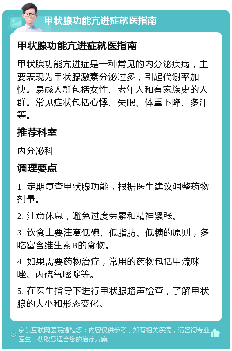 甲状腺功能亢进症就医指南 甲状腺功能亢进症就医指南 甲状腺功能亢进症是一种常见的内分泌疾病，主要表现为甲状腺激素分泌过多，引起代谢率加快。易感人群包括女性、老年人和有家族史的人群。常见症状包括心悸、失眠、体重下降、多汗等。 推荐科室 内分泌科 调理要点 1. 定期复查甲状腺功能，根据医生建议调整药物剂量。 2. 注意休息，避免过度劳累和精神紧张。 3. 饮食上要注意低碘、低脂肪、低糖的原则，多吃富含维生素B的食物。 4. 如果需要药物治疗，常用的药物包括甲巯咪唑、丙硫氧嘧啶等。 5. 在医生指导下进行甲状腺超声检查，了解甲状腺的大小和形态变化。