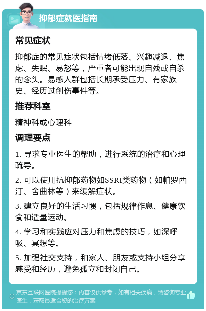 抑郁症就医指南 常见症状 抑郁症的常见症状包括情绪低落、兴趣减退、焦虑、失眠、易怒等，严重者可能出现自残或自杀的念头。易感人群包括长期承受压力、有家族史、经历过创伤事件等。 推荐科室 精神科或心理科 调理要点 1. 寻求专业医生的帮助，进行系统的治疗和心理疏导。 2. 可以使用抗抑郁药物如SSRI类药物（如帕罗西汀、舍曲林等）来缓解症状。 3. 建立良好的生活习惯，包括规律作息、健康饮食和适量运动。 4. 学习和实践应对压力和焦虑的技巧，如深呼吸、冥想等。 5. 加强社交支持，和家人、朋友或支持小组分享感受和经历，避免孤立和封闭自己。