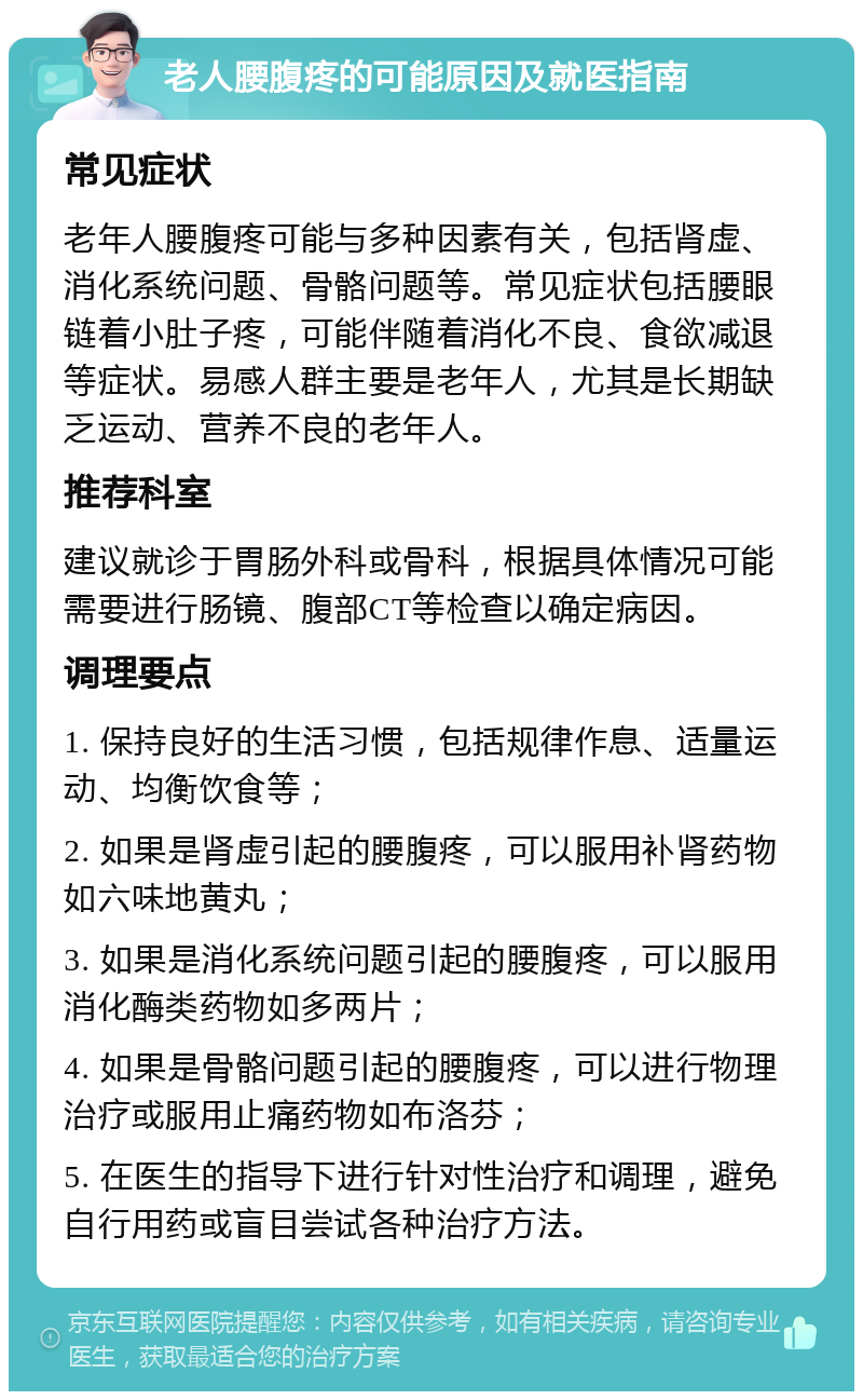 老人腰腹疼的可能原因及就医指南 常见症状 老年人腰腹疼可能与多种因素有关，包括肾虚、消化系统问题、骨骼问题等。常见症状包括腰眼链着小肚子疼，可能伴随着消化不良、食欲减退等症状。易感人群主要是老年人，尤其是长期缺乏运动、营养不良的老年人。 推荐科室 建议就诊于胃肠外科或骨科，根据具体情况可能需要进行肠镜、腹部CT等检查以确定病因。 调理要点 1. 保持良好的生活习惯，包括规律作息、适量运动、均衡饮食等； 2. 如果是肾虚引起的腰腹疼，可以服用补肾药物如六味地黄丸； 3. 如果是消化系统问题引起的腰腹疼，可以服用消化酶类药物如多两片； 4. 如果是骨骼问题引起的腰腹疼，可以进行物理治疗或服用止痛药物如布洛芬； 5. 在医生的指导下进行针对性治疗和调理，避免自行用药或盲目尝试各种治疗方法。