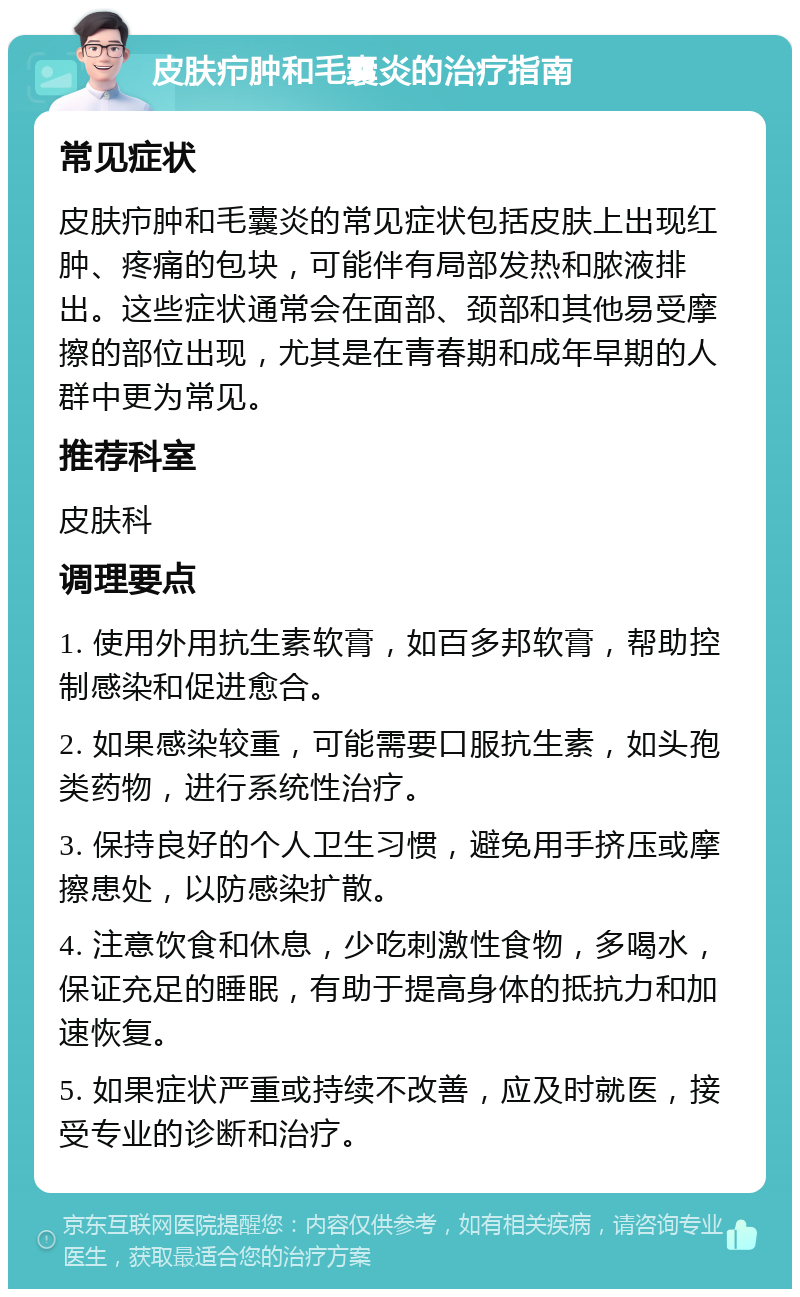 皮肤疖肿和毛囊炎的治疗指南 常见症状 皮肤疖肿和毛囊炎的常见症状包括皮肤上出现红肿、疼痛的包块，可能伴有局部发热和脓液排出。这些症状通常会在面部、颈部和其他易受摩擦的部位出现，尤其是在青春期和成年早期的人群中更为常见。 推荐科室 皮肤科 调理要点 1. 使用外用抗生素软膏，如百多邦软膏，帮助控制感染和促进愈合。 2. 如果感染较重，可能需要口服抗生素，如头孢类药物，进行系统性治疗。 3. 保持良好的个人卫生习惯，避免用手挤压或摩擦患处，以防感染扩散。 4. 注意饮食和休息，少吃刺激性食物，多喝水，保证充足的睡眠，有助于提高身体的抵抗力和加速恢复。 5. 如果症状严重或持续不改善，应及时就医，接受专业的诊断和治疗。