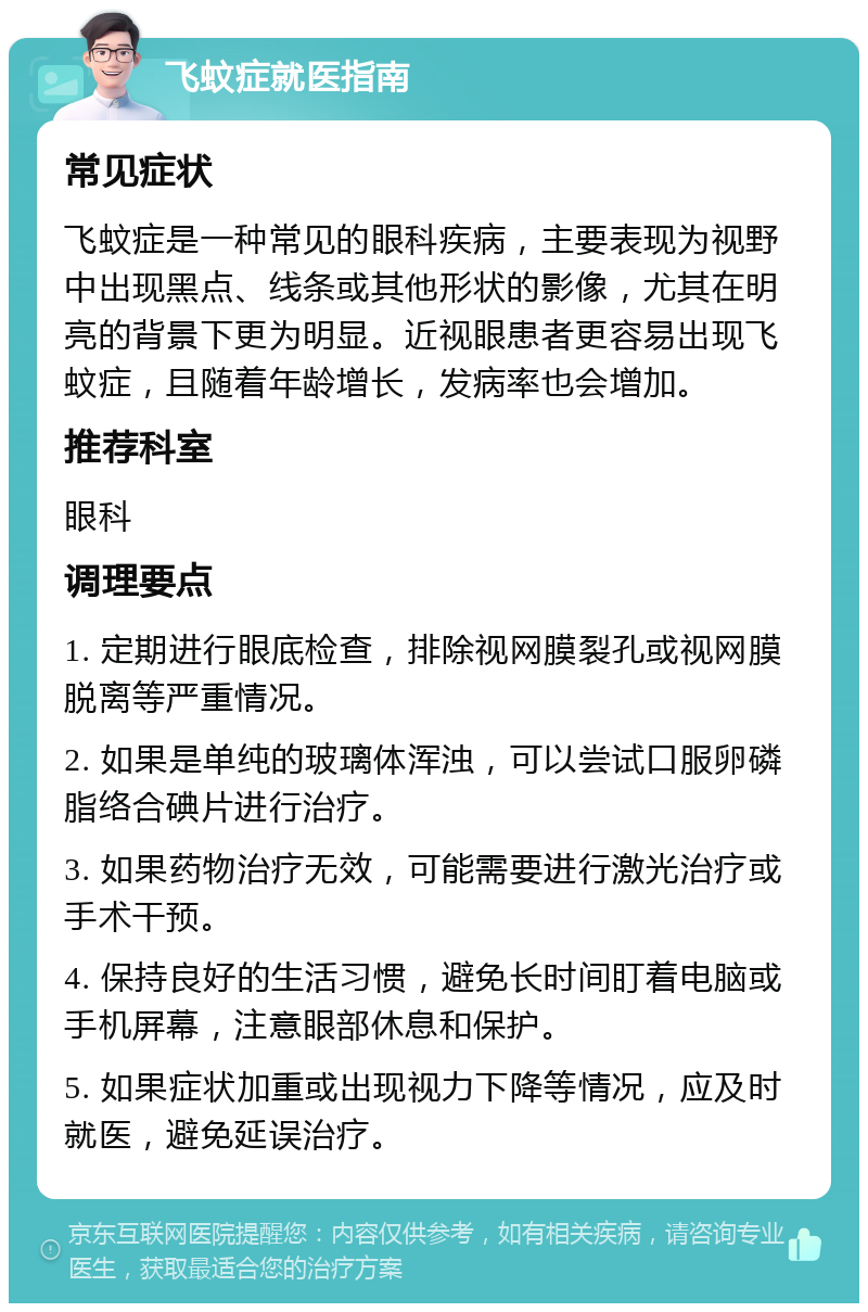 飞蚊症就医指南 常见症状 飞蚊症是一种常见的眼科疾病，主要表现为视野中出现黑点、线条或其他形状的影像，尤其在明亮的背景下更为明显。近视眼患者更容易出现飞蚊症，且随着年龄增长，发病率也会增加。 推荐科室 眼科 调理要点 1. 定期进行眼底检查，排除视网膜裂孔或视网膜脱离等严重情况。 2. 如果是单纯的玻璃体浑浊，可以尝试口服卵磷脂络合碘片进行治疗。 3. 如果药物治疗无效，可能需要进行激光治疗或手术干预。 4. 保持良好的生活习惯，避免长时间盯着电脑或手机屏幕，注意眼部休息和保护。 5. 如果症状加重或出现视力下降等情况，应及时就医，避免延误治疗。