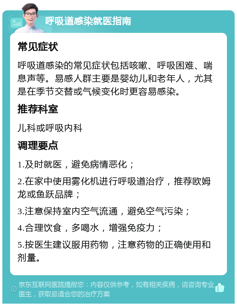 呼吸道感染就医指南 常见症状 呼吸道感染的常见症状包括咳嗽、呼吸困难、喘息声等。易感人群主要是婴幼儿和老年人，尤其是在季节交替或气候变化时更容易感染。 推荐科室 儿科或呼吸内科 调理要点 1.及时就医，避免病情恶化； 2.在家中使用雾化机进行呼吸道治疗，推荐欧姆龙或鱼跃品牌； 3.注意保持室内空气流通，避免空气污染； 4.合理饮食，多喝水，增强免疫力； 5.按医生建议服用药物，注意药物的正确使用和剂量。