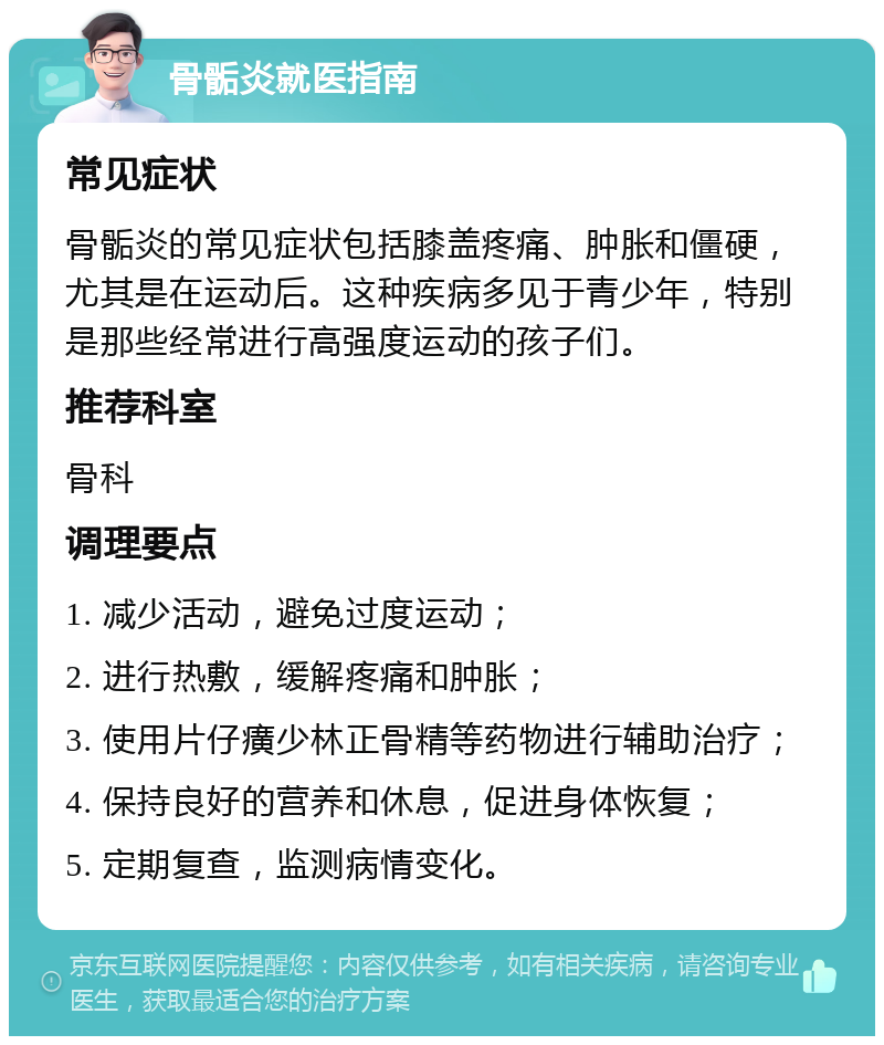 骨骺炎就医指南 常见症状 骨骺炎的常见症状包括膝盖疼痛、肿胀和僵硬，尤其是在运动后。这种疾病多见于青少年，特别是那些经常进行高强度运动的孩子们。 推荐科室 骨科 调理要点 1. 减少活动，避免过度运动； 2. 进行热敷，缓解疼痛和肿胀； 3. 使用片仔癀少林正骨精等药物进行辅助治疗； 4. 保持良好的营养和休息，促进身体恢复； 5. 定期复查，监测病情变化。