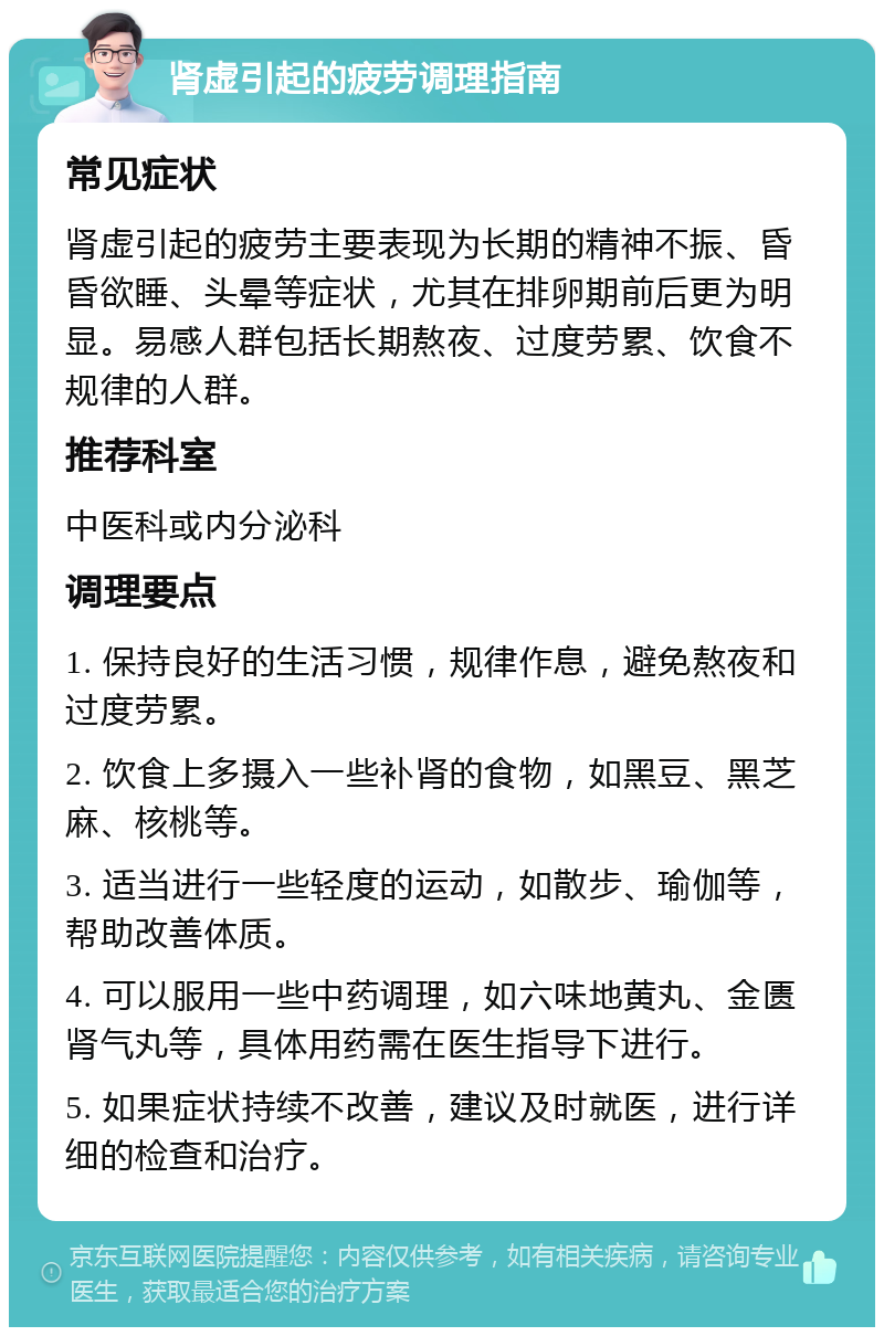 肾虚引起的疲劳调理指南 常见症状 肾虚引起的疲劳主要表现为长期的精神不振、昏昏欲睡、头晕等症状，尤其在排卵期前后更为明显。易感人群包括长期熬夜、过度劳累、饮食不规律的人群。 推荐科室 中医科或内分泌科 调理要点 1. 保持良好的生活习惯，规律作息，避免熬夜和过度劳累。 2. 饮食上多摄入一些补肾的食物，如黑豆、黑芝麻、核桃等。 3. 适当进行一些轻度的运动，如散步、瑜伽等，帮助改善体质。 4. 可以服用一些中药调理，如六味地黄丸、金匮肾气丸等，具体用药需在医生指导下进行。 5. 如果症状持续不改善，建议及时就医，进行详细的检查和治疗。