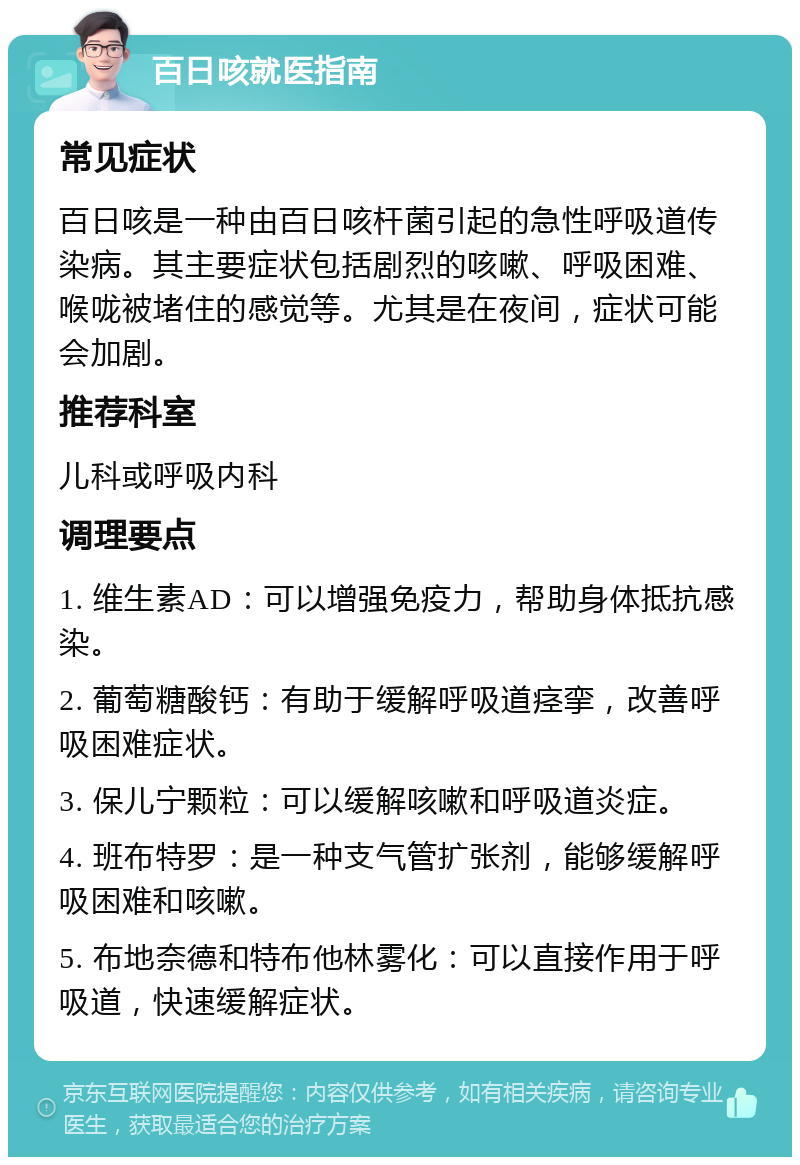 百日咳就医指南 常见症状 百日咳是一种由百日咳杆菌引起的急性呼吸道传染病。其主要症状包括剧烈的咳嗽、呼吸困难、喉咙被堵住的感觉等。尤其是在夜间，症状可能会加剧。 推荐科室 儿科或呼吸内科 调理要点 1. 维生素AD：可以增强免疫力，帮助身体抵抗感染。 2. 葡萄糖酸钙：有助于缓解呼吸道痉挛，改善呼吸困难症状。 3. 保儿宁颗粒：可以缓解咳嗽和呼吸道炎症。 4. 班布特罗：是一种支气管扩张剂，能够缓解呼吸困难和咳嗽。 5. 布地奈德和特布他林雾化：可以直接作用于呼吸道，快速缓解症状。