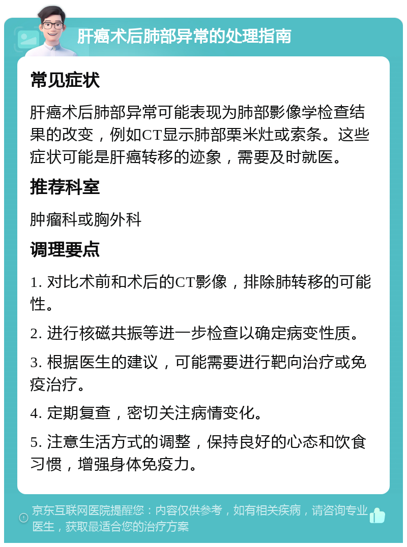 肝癌术后肺部异常的处理指南 常见症状 肝癌术后肺部异常可能表现为肺部影像学检查结果的改变，例如CT显示肺部栗米灶或索条。这些症状可能是肝癌转移的迹象，需要及时就医。 推荐科室 肿瘤科或胸外科 调理要点 1. 对比术前和术后的CT影像，排除肺转移的可能性。 2. 进行核磁共振等进一步检查以确定病变性质。 3. 根据医生的建议，可能需要进行靶向治疗或免疫治疗。 4. 定期复查，密切关注病情变化。 5. 注意生活方式的调整，保持良好的心态和饮食习惯，增强身体免疫力。