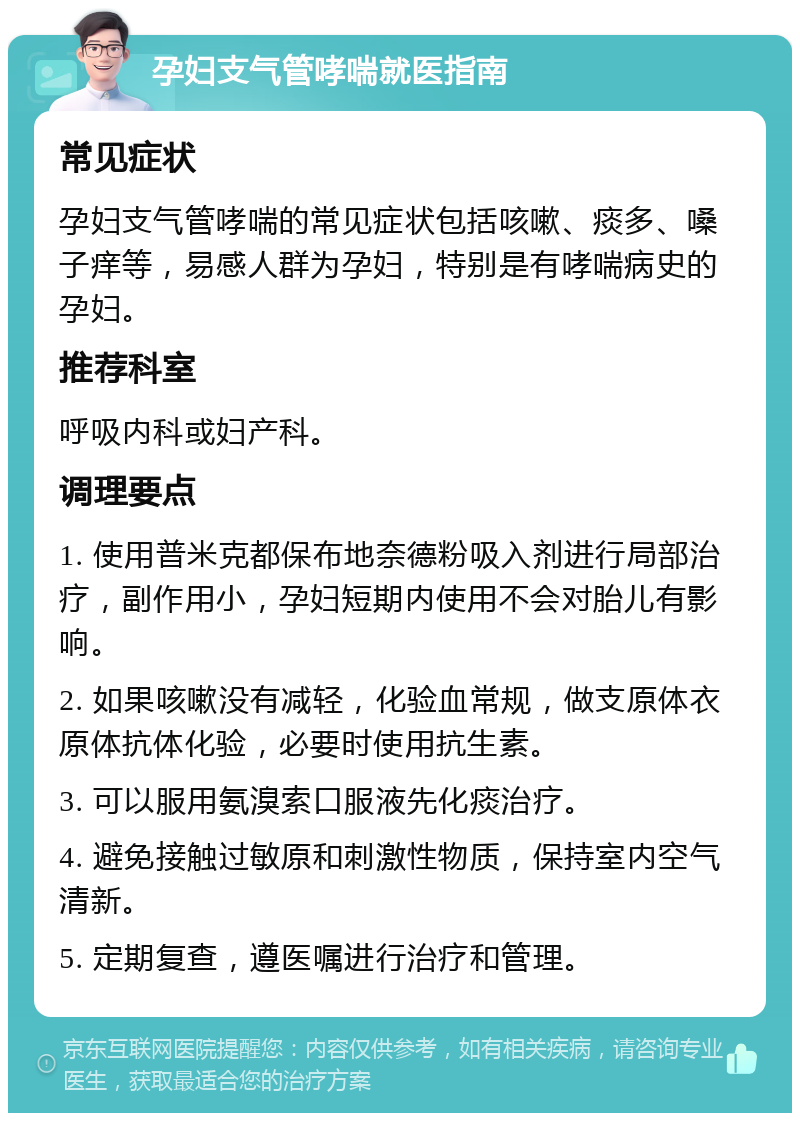 孕妇支气管哮喘就医指南 常见症状 孕妇支气管哮喘的常见症状包括咳嗽、痰多、嗓子痒等，易感人群为孕妇，特别是有哮喘病史的孕妇。 推荐科室 呼吸内科或妇产科。 调理要点 1. 使用普米克都保布地奈德粉吸入剂进行局部治疗，副作用小，孕妇短期内使用不会对胎儿有影响。 2. 如果咳嗽没有减轻，化验血常规，做支原体衣原体抗体化验，必要时使用抗生素。 3. 可以服用氨溴索口服液先化痰治疗。 4. 避免接触过敏原和刺激性物质，保持室内空气清新。 5. 定期复查，遵医嘱进行治疗和管理。