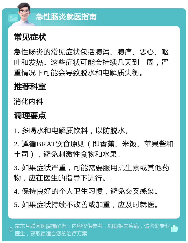 急性肠炎就医指南 常见症状 急性肠炎的常见症状包括腹泻、腹痛、恶心、呕吐和发热。这些症状可能会持续几天到一周，严重情况下可能会导致脱水和电解质失衡。 推荐科室 消化内科 调理要点 1. 多喝水和电解质饮料，以防脱水。 2. 遵循BRAT饮食原则（即香蕉、米饭、苹果酱和土司），避免刺激性食物和水果。 3. 如果症状严重，可能需要服用抗生素或其他药物，应在医生的指导下进行。 4. 保持良好的个人卫生习惯，避免交叉感染。 5. 如果症状持续不改善或加重，应及时就医。