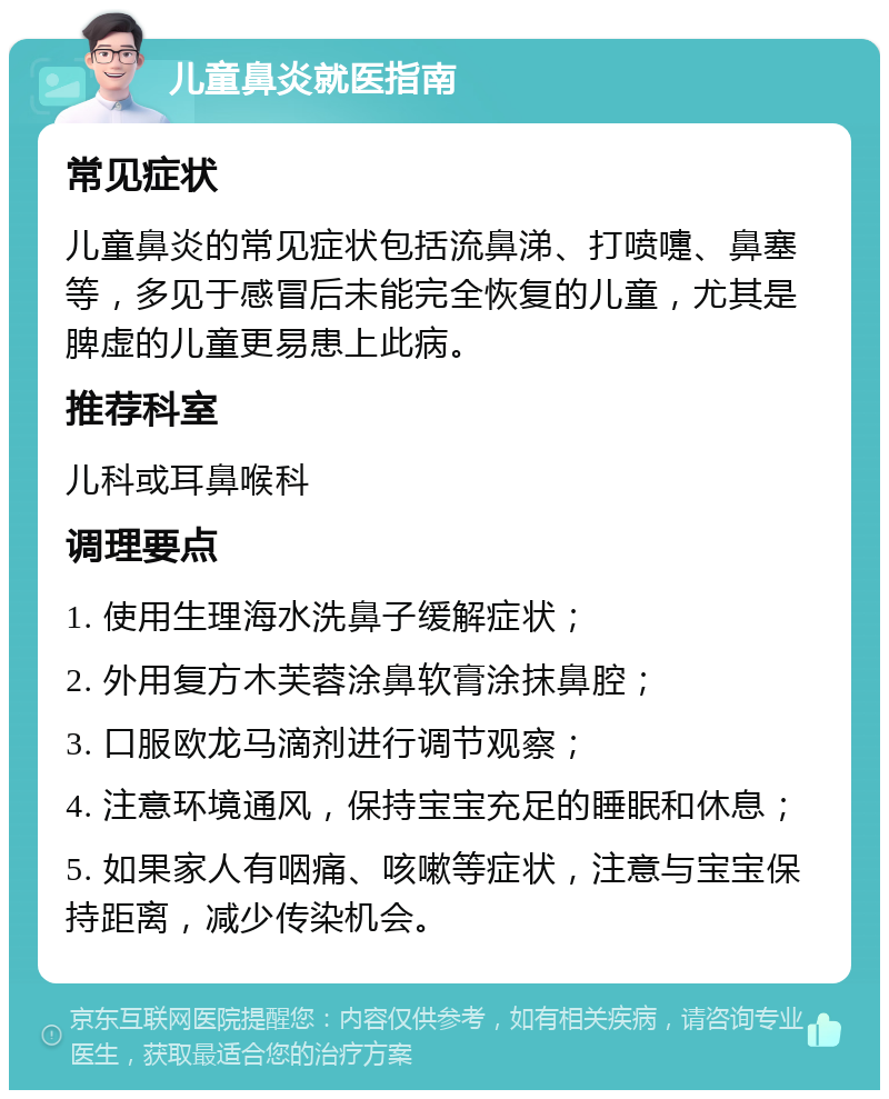 儿童鼻炎就医指南 常见症状 儿童鼻炎的常见症状包括流鼻涕、打喷嚏、鼻塞等，多见于感冒后未能完全恢复的儿童，尤其是脾虚的儿童更易患上此病。 推荐科室 儿科或耳鼻喉科 调理要点 1. 使用生理海水洗鼻子缓解症状； 2. 外用复方木芙蓉涂鼻软膏涂抹鼻腔； 3. 口服欧龙马滴剂进行调节观察； 4. 注意环境通风，保持宝宝充足的睡眠和休息； 5. 如果家人有咽痛、咳嗽等症状，注意与宝宝保持距离，减少传染机会。