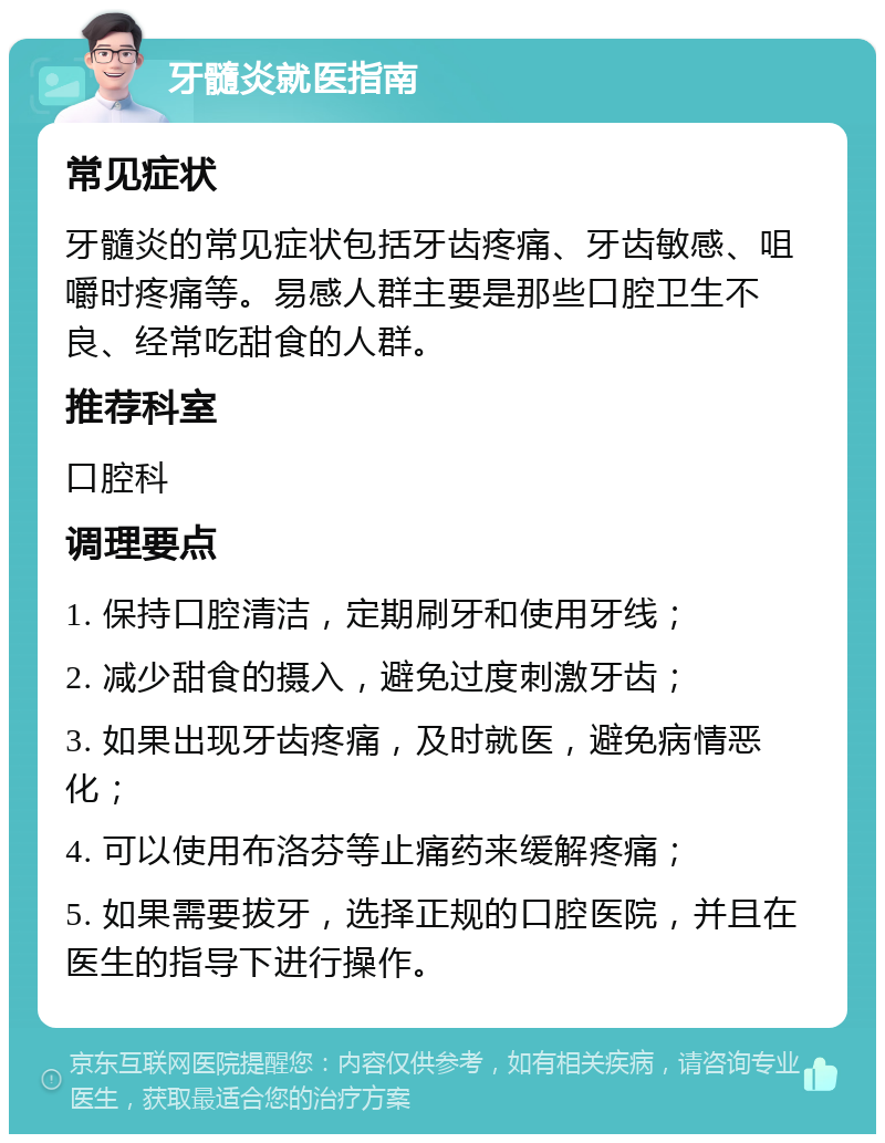 牙髓炎就医指南 常见症状 牙髓炎的常见症状包括牙齿疼痛、牙齿敏感、咀嚼时疼痛等。易感人群主要是那些口腔卫生不良、经常吃甜食的人群。 推荐科室 口腔科 调理要点 1. 保持口腔清洁，定期刷牙和使用牙线； 2. 减少甜食的摄入，避免过度刺激牙齿； 3. 如果出现牙齿疼痛，及时就医，避免病情恶化； 4. 可以使用布洛芬等止痛药来缓解疼痛； 5. 如果需要拔牙，选择正规的口腔医院，并且在医生的指导下进行操作。