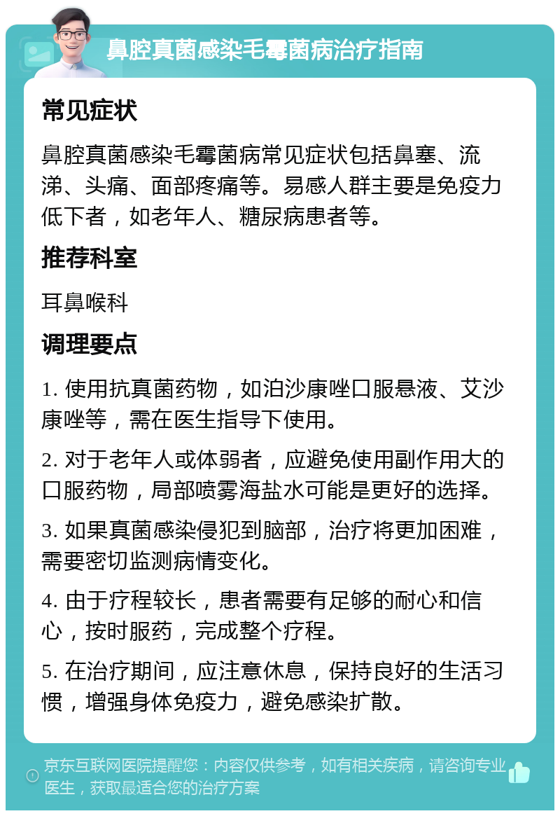 鼻腔真菌感染毛霉菌病治疗指南 常见症状 鼻腔真菌感染毛霉菌病常见症状包括鼻塞、流涕、头痛、面部疼痛等。易感人群主要是免疫力低下者，如老年人、糖尿病患者等。 推荐科室 耳鼻喉科 调理要点 1. 使用抗真菌药物，如泊沙康唑口服悬液、艾沙康唑等，需在医生指导下使用。 2. 对于老年人或体弱者，应避免使用副作用大的口服药物，局部喷雾海盐水可能是更好的选择。 3. 如果真菌感染侵犯到脑部，治疗将更加困难，需要密切监测病情变化。 4. 由于疗程较长，患者需要有足够的耐心和信心，按时服药，完成整个疗程。 5. 在治疗期间，应注意休息，保持良好的生活习惯，增强身体免疫力，避免感染扩散。