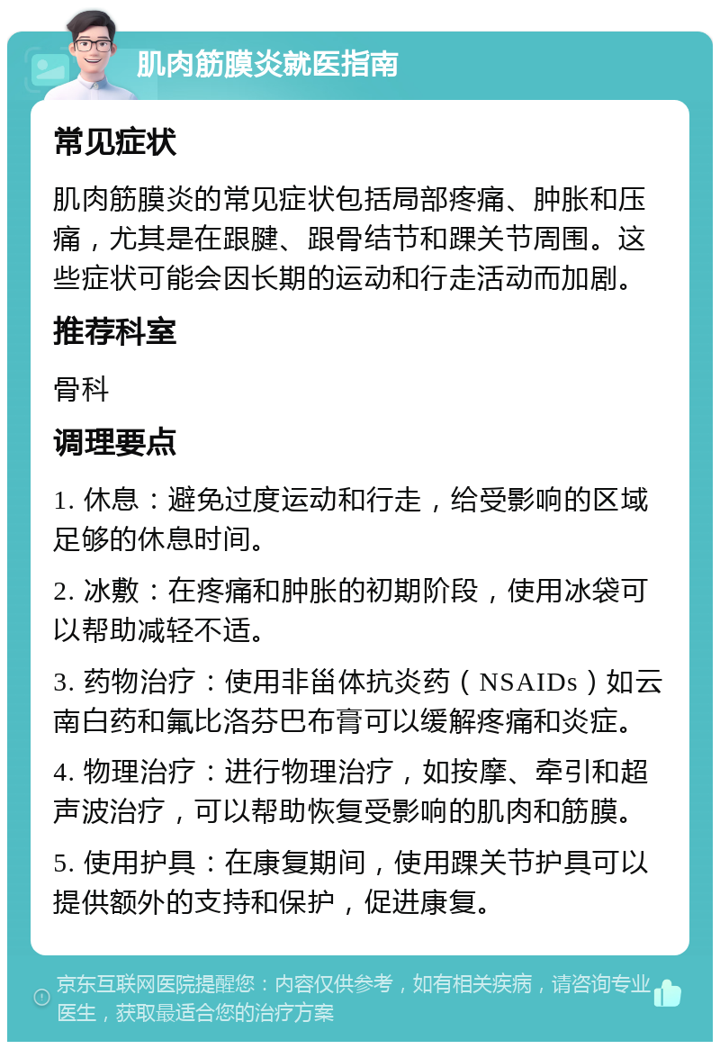 肌肉筋膜炎就医指南 常见症状 肌肉筋膜炎的常见症状包括局部疼痛、肿胀和压痛，尤其是在跟腱、跟骨结节和踝关节周围。这些症状可能会因长期的运动和行走活动而加剧。 推荐科室 骨科 调理要点 1. 休息：避免过度运动和行走，给受影响的区域足够的休息时间。 2. 冰敷：在疼痛和肿胀的初期阶段，使用冰袋可以帮助减轻不适。 3. 药物治疗：使用非甾体抗炎药（NSAIDs）如云南白药和氟比洛芬巴布膏可以缓解疼痛和炎症。 4. 物理治疗：进行物理治疗，如按摩、牵引和超声波治疗，可以帮助恢复受影响的肌肉和筋膜。 5. 使用护具：在康复期间，使用踝关节护具可以提供额外的支持和保护，促进康复。