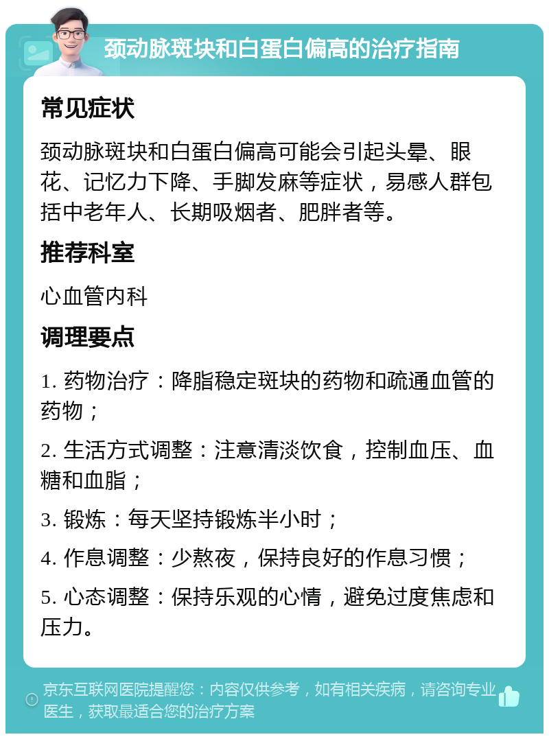 颈动脉斑块和白蛋白偏高的治疗指南 常见症状 颈动脉斑块和白蛋白偏高可能会引起头晕、眼花、记忆力下降、手脚发麻等症状，易感人群包括中老年人、长期吸烟者、肥胖者等。 推荐科室 心血管内科 调理要点 1. 药物治疗：降脂稳定斑块的药物和疏通血管的药物； 2. 生活方式调整：注意清淡饮食，控制血压、血糖和血脂； 3. 锻炼：每天坚持锻炼半小时； 4. 作息调整：少熬夜，保持良好的作息习惯； 5. 心态调整：保持乐观的心情，避免过度焦虑和压力。