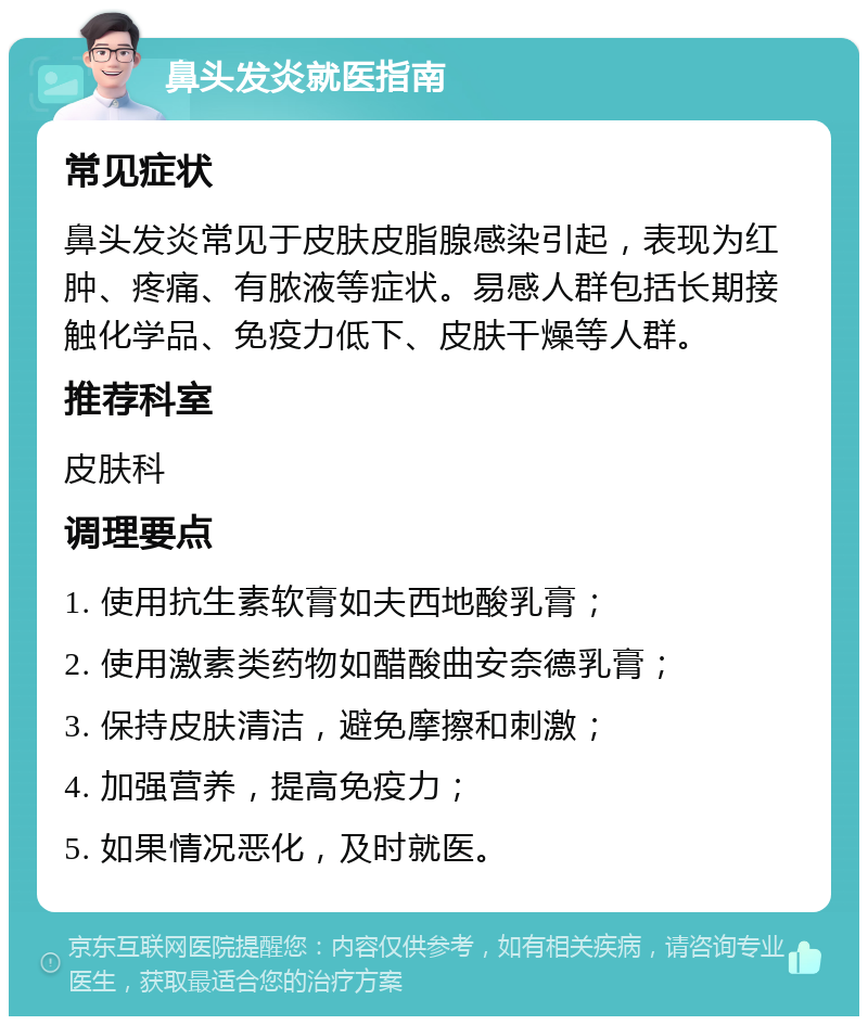 鼻头发炎就医指南 常见症状 鼻头发炎常见于皮肤皮脂腺感染引起，表现为红肿、疼痛、有脓液等症状。易感人群包括长期接触化学品、免疫力低下、皮肤干燥等人群。 推荐科室 皮肤科 调理要点 1. 使用抗生素软膏如夫西地酸乳膏； 2. 使用激素类药物如醋酸曲安奈德乳膏； 3. 保持皮肤清洁，避免摩擦和刺激； 4. 加强营养，提高免疫力； 5. 如果情况恶化，及时就医。