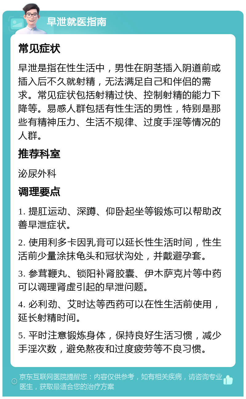 早泄就医指南 常见症状 早泄是指在性生活中，男性在阴茎插入阴道前或插入后不久就射精，无法满足自己和伴侣的需求。常见症状包括射精过快、控制射精的能力下降等。易感人群包括有性生活的男性，特别是那些有精神压力、生活不规律、过度手淫等情况的人群。 推荐科室 泌尿外科 调理要点 1. 提肛运动、深蹲、仰卧起坐等锻炼可以帮助改善早泄症状。 2. 使用利多卡因乳膏可以延长性生活时间，性生活前少量涂抹龟头和冠状沟处，并戴避孕套。 3. 参茸鞭丸、锁阳补肾胶囊、伊木萨克片等中药可以调理肾虚引起的早泄问题。 4. 必利劲、艾时达等西药可以在性生活前使用，延长射精时间。 5. 平时注意锻炼身体，保持良好生活习惯，减少手淫次数，避免熬夜和过度疲劳等不良习惯。