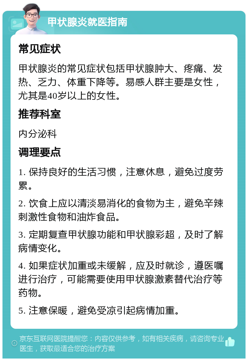 甲状腺炎就医指南 常见症状 甲状腺炎的常见症状包括甲状腺肿大、疼痛、发热、乏力、体重下降等。易感人群主要是女性，尤其是40岁以上的女性。 推荐科室 内分泌科 调理要点 1. 保持良好的生活习惯，注意休息，避免过度劳累。 2. 饮食上应以清淡易消化的食物为主，避免辛辣刺激性食物和油炸食品。 3. 定期复查甲状腺功能和甲状腺彩超，及时了解病情变化。 4. 如果症状加重或未缓解，应及时就诊，遵医嘱进行治疗，可能需要使用甲状腺激素替代治疗等药物。 5. 注意保暖，避免受凉引起病情加重。