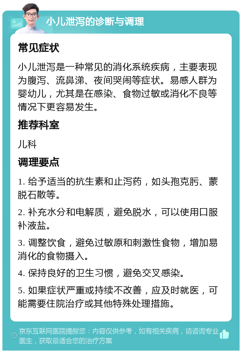 小儿泄泻的诊断与调理 常见症状 小儿泄泻是一种常见的消化系统疾病，主要表现为腹泻、流鼻涕、夜间哭闹等症状。易感人群为婴幼儿，尤其是在感染、食物过敏或消化不良等情况下更容易发生。 推荐科室 儿科 调理要点 1. 给予适当的抗生素和止泻药，如头孢克肟、蒙脱石散等。 2. 补充水分和电解质，避免脱水，可以使用口服补液盐。 3. 调整饮食，避免过敏原和刺激性食物，增加易消化的食物摄入。 4. 保持良好的卫生习惯，避免交叉感染。 5. 如果症状严重或持续不改善，应及时就医，可能需要住院治疗或其他特殊处理措施。