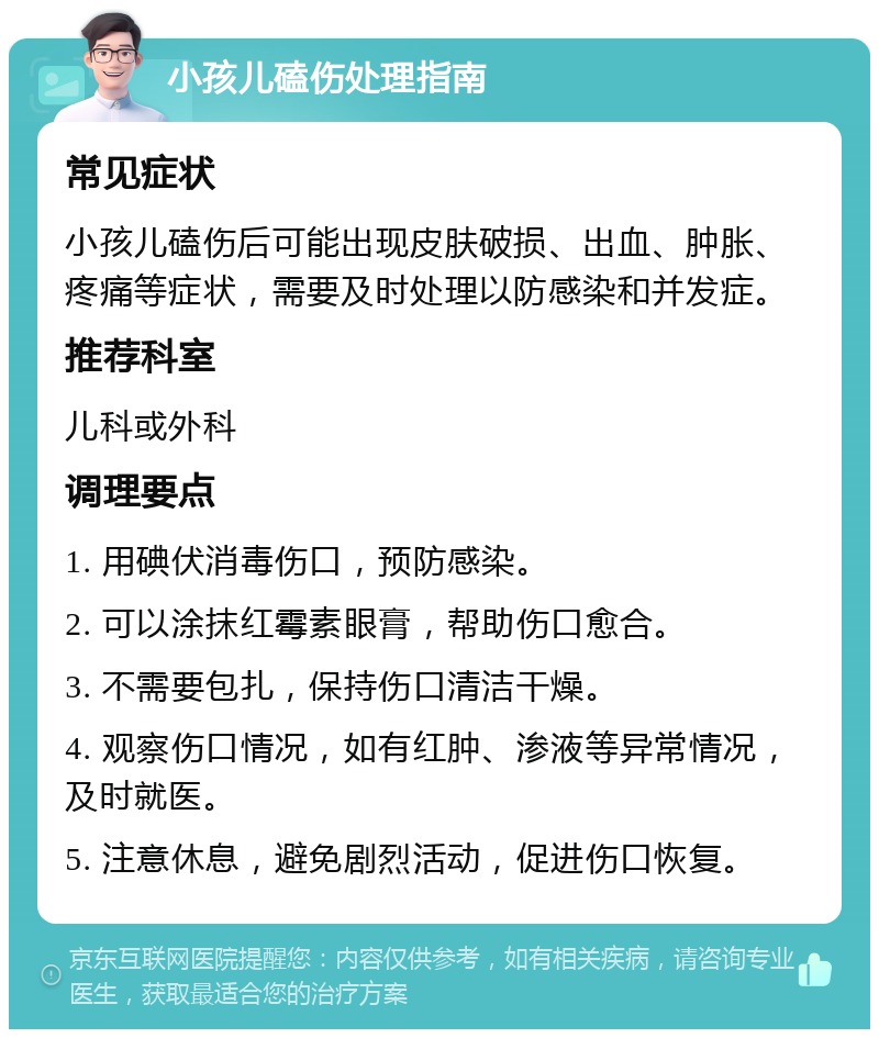 小孩儿磕伤处理指南 常见症状 小孩儿磕伤后可能出现皮肤破损、出血、肿胀、疼痛等症状，需要及时处理以防感染和并发症。 推荐科室 儿科或外科 调理要点 1. 用碘伏消毒伤口，预防感染。 2. 可以涂抹红霉素眼膏，帮助伤口愈合。 3. 不需要包扎，保持伤口清洁干燥。 4. 观察伤口情况，如有红肿、渗液等异常情况，及时就医。 5. 注意休息，避免剧烈活动，促进伤口恢复。