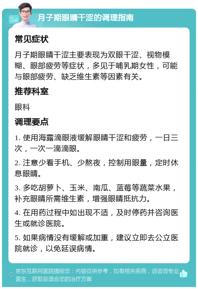 月子期眼睛干涩的调理指南 常见症状 月子期眼睛干涩主要表现为双眼干涩、视物模糊、眼部疲劳等症状，多见于哺乳期女性，可能与眼部疲劳、缺乏维生素等因素有关。 推荐科室 眼科 调理要点 1. 使用海露滴眼液缓解眼睛干涩和疲劳，一日三次，一次一滴滴眼。 2. 注意少看手机、少熬夜，控制用眼量，定时休息眼睛。 3. 多吃胡萝卜、玉米、南瓜、蓝莓等蔬菜水果，补充眼睛所需维生素，增强眼睛抵抗力。 4. 在用药过程中如出现不适，及时停药并咨询医生或就诊医院。 5. 如果病情没有缓解或加重，建议立即去公立医院就诊，以免延误病情。