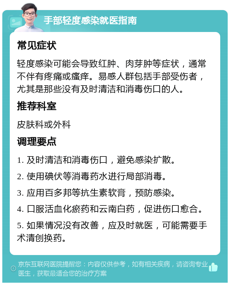 手部轻度感染就医指南 常见症状 轻度感染可能会导致红肿、肉芽肿等症状，通常不伴有疼痛或瘙痒。易感人群包括手部受伤者，尤其是那些没有及时清洁和消毒伤口的人。 推荐科室 皮肤科或外科 调理要点 1. 及时清洁和消毒伤口，避免感染扩散。 2. 使用碘伏等消毒药水进行局部消毒。 3. 应用百多邦等抗生素软膏，预防感染。 4. 口服活血化瘀药和云南白药，促进伤口愈合。 5. 如果情况没有改善，应及时就医，可能需要手术清创换药。