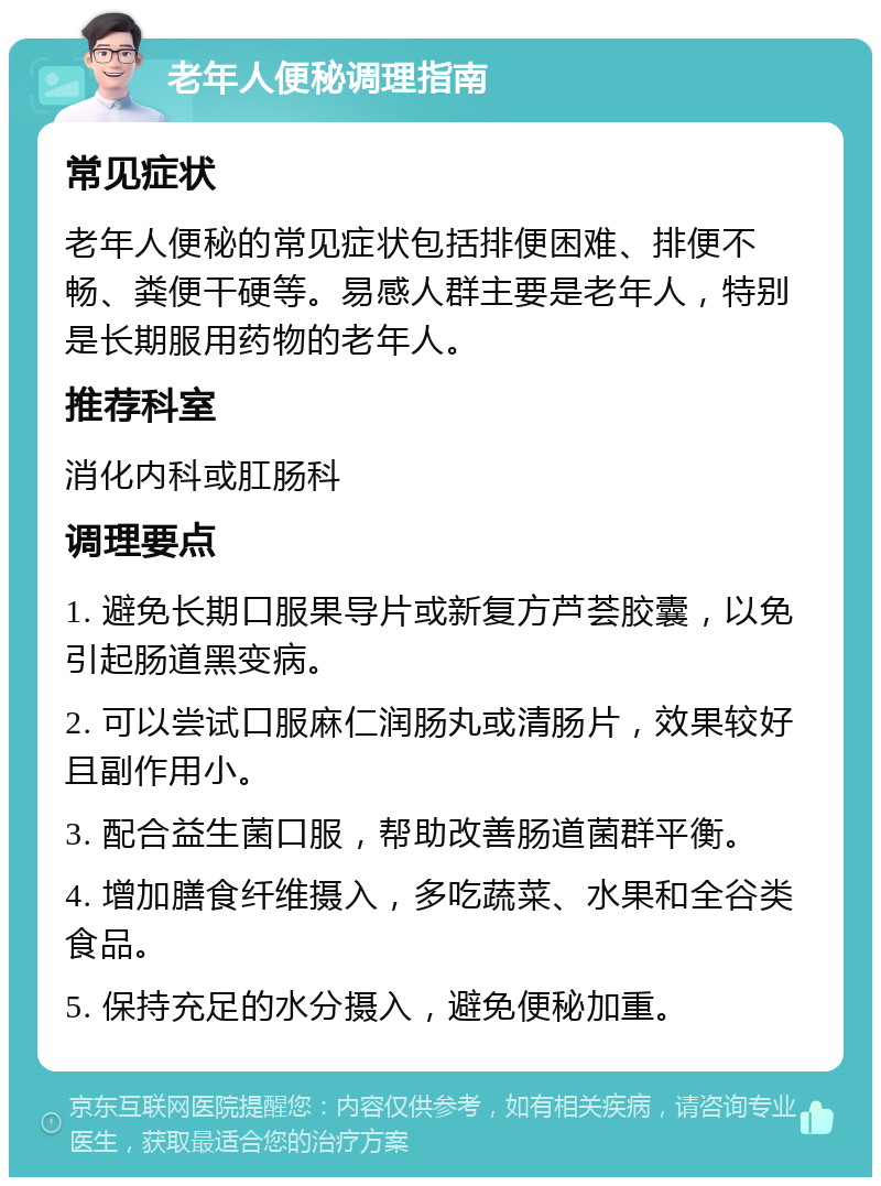 老年人便秘调理指南 常见症状 老年人便秘的常见症状包括排便困难、排便不畅、粪便干硬等。易感人群主要是老年人，特别是长期服用药物的老年人。 推荐科室 消化内科或肛肠科 调理要点 1. 避免长期口服果导片或新复方芦荟胶囊，以免引起肠道黑变病。 2. 可以尝试口服麻仁润肠丸或清肠片，效果较好且副作用小。 3. 配合益生菌口服，帮助改善肠道菌群平衡。 4. 增加膳食纤维摄入，多吃蔬菜、水果和全谷类食品。 5. 保持充足的水分摄入，避免便秘加重。