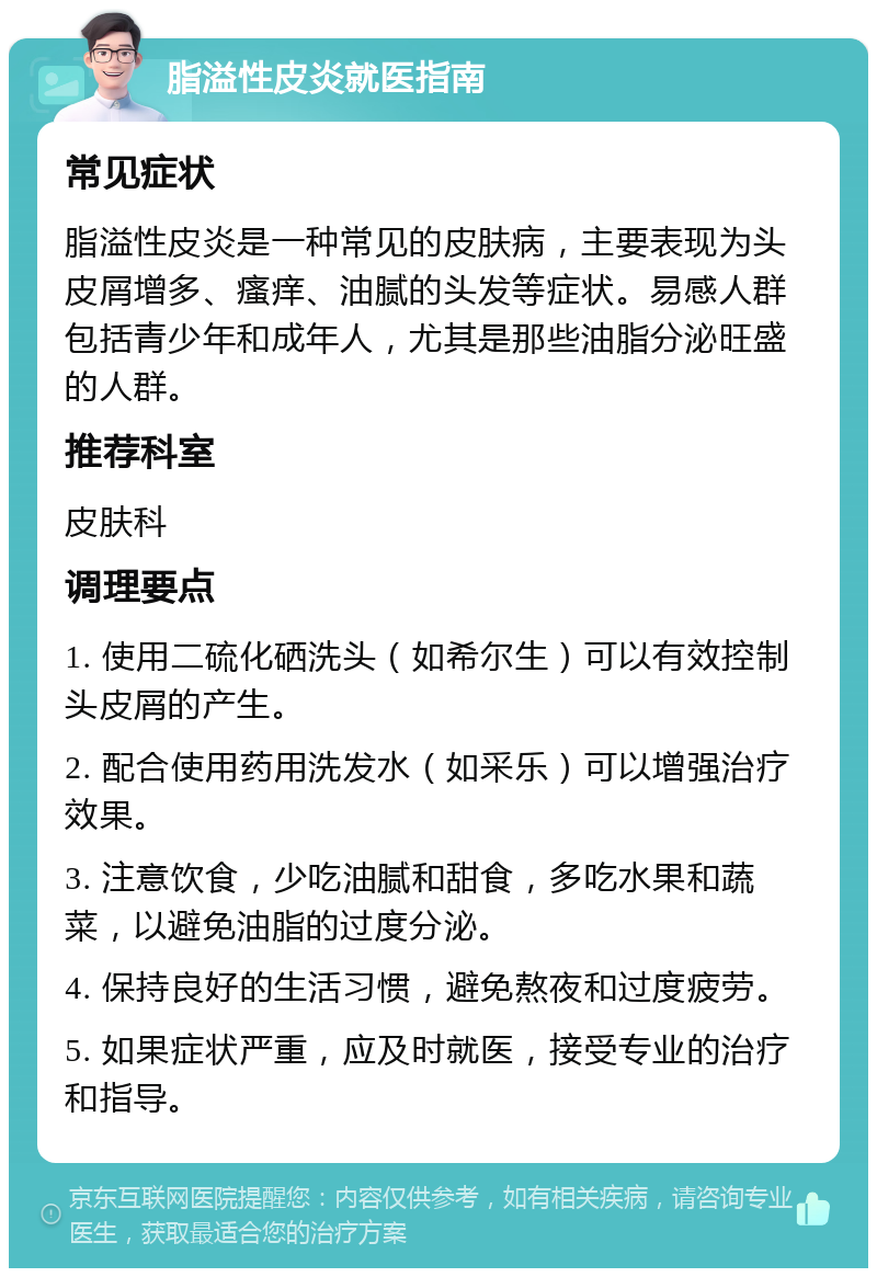 脂溢性皮炎就医指南 常见症状 脂溢性皮炎是一种常见的皮肤病，主要表现为头皮屑增多、瘙痒、油腻的头发等症状。易感人群包括青少年和成年人，尤其是那些油脂分泌旺盛的人群。 推荐科室 皮肤科 调理要点 1. 使用二硫化硒洗头（如希尔生）可以有效控制头皮屑的产生。 2. 配合使用药用洗发水（如采乐）可以增强治疗效果。 3. 注意饮食，少吃油腻和甜食，多吃水果和蔬菜，以避免油脂的过度分泌。 4. 保持良好的生活习惯，避免熬夜和过度疲劳。 5. 如果症状严重，应及时就医，接受专业的治疗和指导。