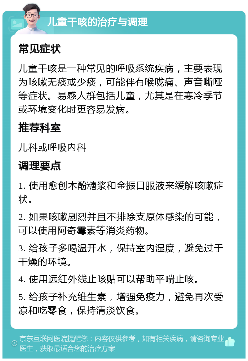 儿童干咳的治疗与调理 常见症状 儿童干咳是一种常见的呼吸系统疾病，主要表现为咳嗽无痰或少痰，可能伴有喉咙痛、声音嘶哑等症状。易感人群包括儿童，尤其是在寒冷季节或环境变化时更容易发病。 推荐科室 儿科或呼吸内科 调理要点 1. 使用愈创木酚糖浆和金振口服液来缓解咳嗽症状。 2. 如果咳嗽剧烈并且不排除支原体感染的可能，可以使用阿奇霉素等消炎药物。 3. 给孩子多喝温开水，保持室内湿度，避免过于干燥的环境。 4. 使用远红外线止咳贴可以帮助平喘止咳。 5. 给孩子补充维生素，增强免疫力，避免再次受凉和吃零食，保持清淡饮食。