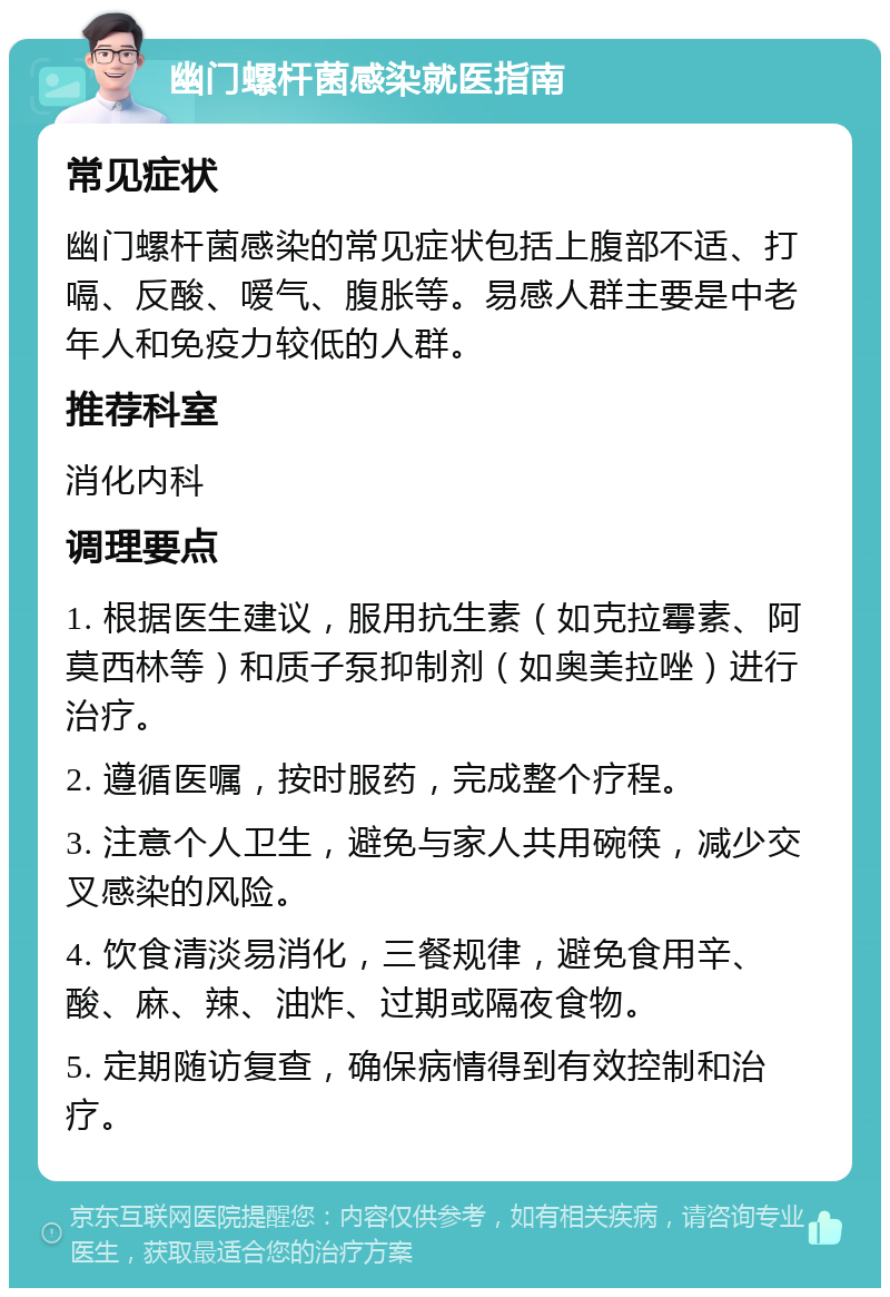 幽门螺杆菌感染就医指南 常见症状 幽门螺杆菌感染的常见症状包括上腹部不适、打嗝、反酸、嗳气、腹胀等。易感人群主要是中老年人和免疫力较低的人群。 推荐科室 消化内科 调理要点 1. 根据医生建议，服用抗生素（如克拉霉素、阿莫西林等）和质子泵抑制剂（如奥美拉唑）进行治疗。 2. 遵循医嘱，按时服药，完成整个疗程。 3. 注意个人卫生，避免与家人共用碗筷，减少交叉感染的风险。 4. 饮食清淡易消化，三餐规律，避免食用辛、酸、麻、辣、油炸、过期或隔夜食物。 5. 定期随访复查，确保病情得到有效控制和治疗。