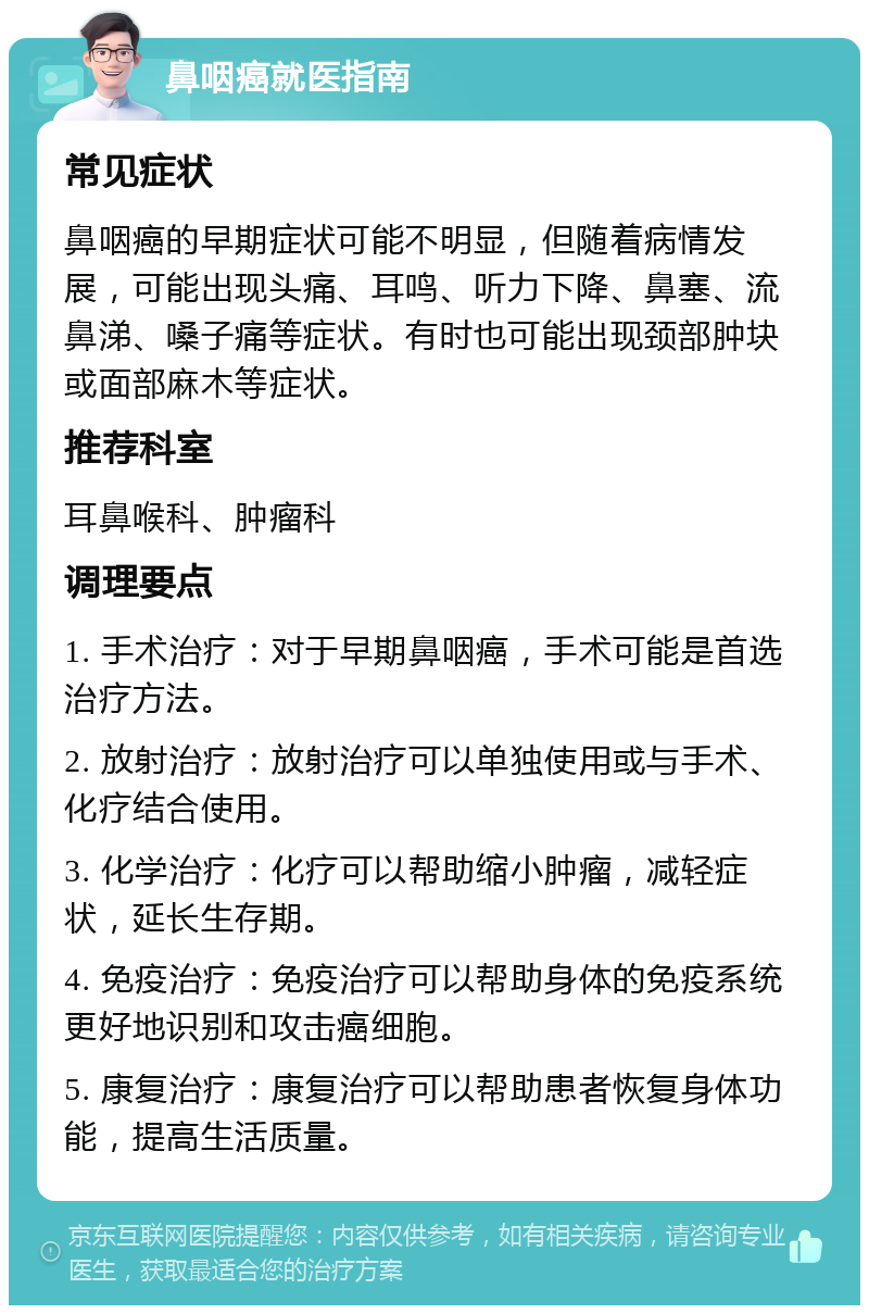 鼻咽癌就医指南 常见症状 鼻咽癌的早期症状可能不明显，但随着病情发展，可能出现头痛、耳鸣、听力下降、鼻塞、流鼻涕、嗓子痛等症状。有时也可能出现颈部肿块或面部麻木等症状。 推荐科室 耳鼻喉科、肿瘤科 调理要点 1. 手术治疗：对于早期鼻咽癌，手术可能是首选治疗方法。 2. 放射治疗：放射治疗可以单独使用或与手术、化疗结合使用。 3. 化学治疗：化疗可以帮助缩小肿瘤，减轻症状，延长生存期。 4. 免疫治疗：免疫治疗可以帮助身体的免疫系统更好地识别和攻击癌细胞。 5. 康复治疗：康复治疗可以帮助患者恢复身体功能，提高生活质量。