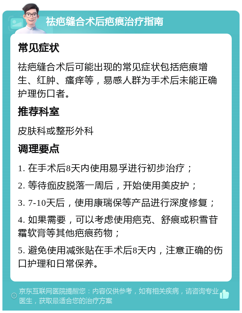 祛疤缝合术后疤痕治疗指南 常见症状 祛疤缝合术后可能出现的常见症状包括疤痕增生、红肿、瘙痒等，易感人群为手术后未能正确护理伤口者。 推荐科室 皮肤科或整形外科 调理要点 1. 在手术后8天内使用易孚进行初步治疗； 2. 等待痂皮脱落一周后，开始使用美皮护； 3. 7-10天后，使用康瑞保等产品进行深度修复； 4. 如果需要，可以考虑使用疤克、舒痕或积雪苷霜软膏等其他疤痕药物； 5. 避免使用减张贴在手术后8天内，注意正确的伤口护理和日常保养。