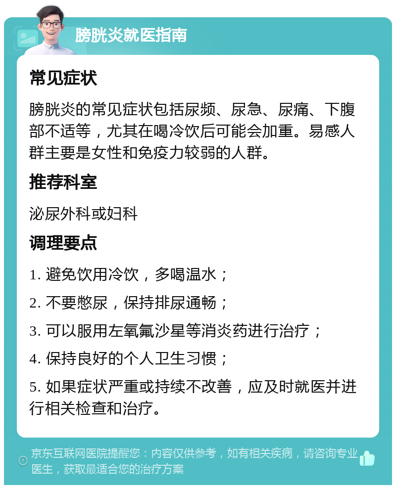 膀胱炎就医指南 常见症状 膀胱炎的常见症状包括尿频、尿急、尿痛、下腹部不适等，尤其在喝冷饮后可能会加重。易感人群主要是女性和免疫力较弱的人群。 推荐科室 泌尿外科或妇科 调理要点 1. 避免饮用冷饮，多喝温水； 2. 不要憋尿，保持排尿通畅； 3. 可以服用左氧氟沙星等消炎药进行治疗； 4. 保持良好的个人卫生习惯； 5. 如果症状严重或持续不改善，应及时就医并进行相关检查和治疗。