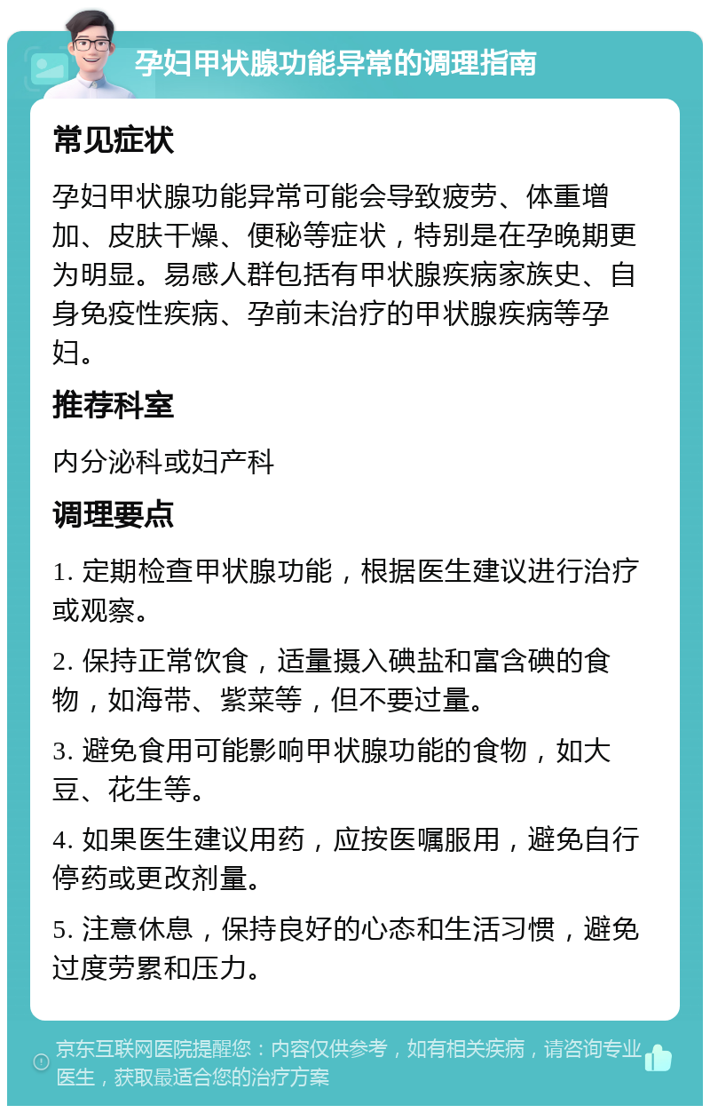 孕妇甲状腺功能异常的调理指南 常见症状 孕妇甲状腺功能异常可能会导致疲劳、体重增加、皮肤干燥、便秘等症状，特别是在孕晚期更为明显。易感人群包括有甲状腺疾病家族史、自身免疫性疾病、孕前未治疗的甲状腺疾病等孕妇。 推荐科室 内分泌科或妇产科 调理要点 1. 定期检查甲状腺功能，根据医生建议进行治疗或观察。 2. 保持正常饮食，适量摄入碘盐和富含碘的食物，如海带、紫菜等，但不要过量。 3. 避免食用可能影响甲状腺功能的食物，如大豆、花生等。 4. 如果医生建议用药，应按医嘱服用，避免自行停药或更改剂量。 5. 注意休息，保持良好的心态和生活习惯，避免过度劳累和压力。