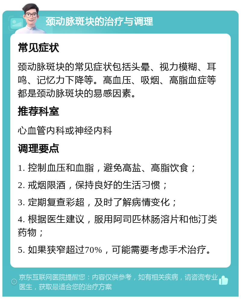 颈动脉斑块的治疗与调理 常见症状 颈动脉斑块的常见症状包括头晕、视力模糊、耳鸣、记忆力下降等。高血压、吸烟、高脂血症等都是颈动脉斑块的易感因素。 推荐科室 心血管内科或神经内科 调理要点 1. 控制血压和血脂，避免高盐、高脂饮食； 2. 戒烟限酒，保持良好的生活习惯； 3. 定期复查彩超，及时了解病情变化； 4. 根据医生建议，服用阿司匹林肠溶片和他汀类药物； 5. 如果狭窄超过70%，可能需要考虑手术治疗。