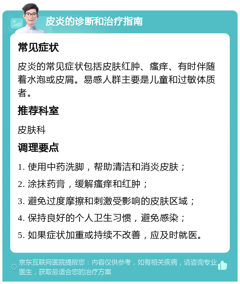 皮炎的诊断和治疗指南 常见症状 皮炎的常见症状包括皮肤红肿、瘙痒、有时伴随着水泡或皮屑。易感人群主要是儿童和过敏体质者。 推荐科室 皮肤科 调理要点 1. 使用中药洗脚，帮助清洁和消炎皮肤； 2. 涂抹药膏，缓解瘙痒和红肿； 3. 避免过度摩擦和刺激受影响的皮肤区域； 4. 保持良好的个人卫生习惯，避免感染； 5. 如果症状加重或持续不改善，应及时就医。