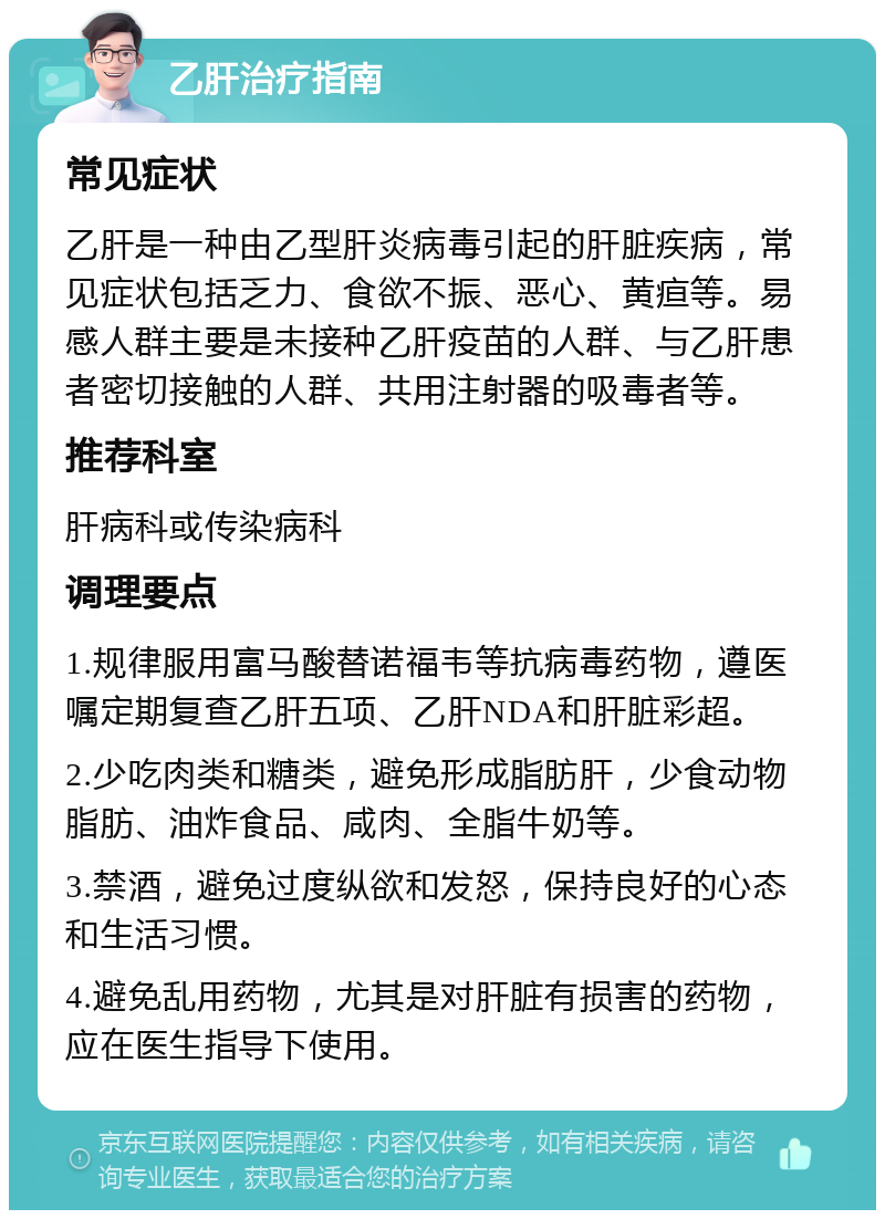 乙肝治疗指南 常见症状 乙肝是一种由乙型肝炎病毒引起的肝脏疾病，常见症状包括乏力、食欲不振、恶心、黄疸等。易感人群主要是未接种乙肝疫苗的人群、与乙肝患者密切接触的人群、共用注射器的吸毒者等。 推荐科室 肝病科或传染病科 调理要点 1.规律服用富马酸替诺福韦等抗病毒药物，遵医嘱定期复查乙肝五项、乙肝NDA和肝脏彩超。 2.少吃肉类和糖类，避免形成脂肪肝，少食动物脂肪、油炸食品、咸肉、全脂牛奶等。 3.禁酒，避免过度纵欲和发怒，保持良好的心态和生活习惯。 4.避免乱用药物，尤其是对肝脏有损害的药物，应在医生指导下使用。