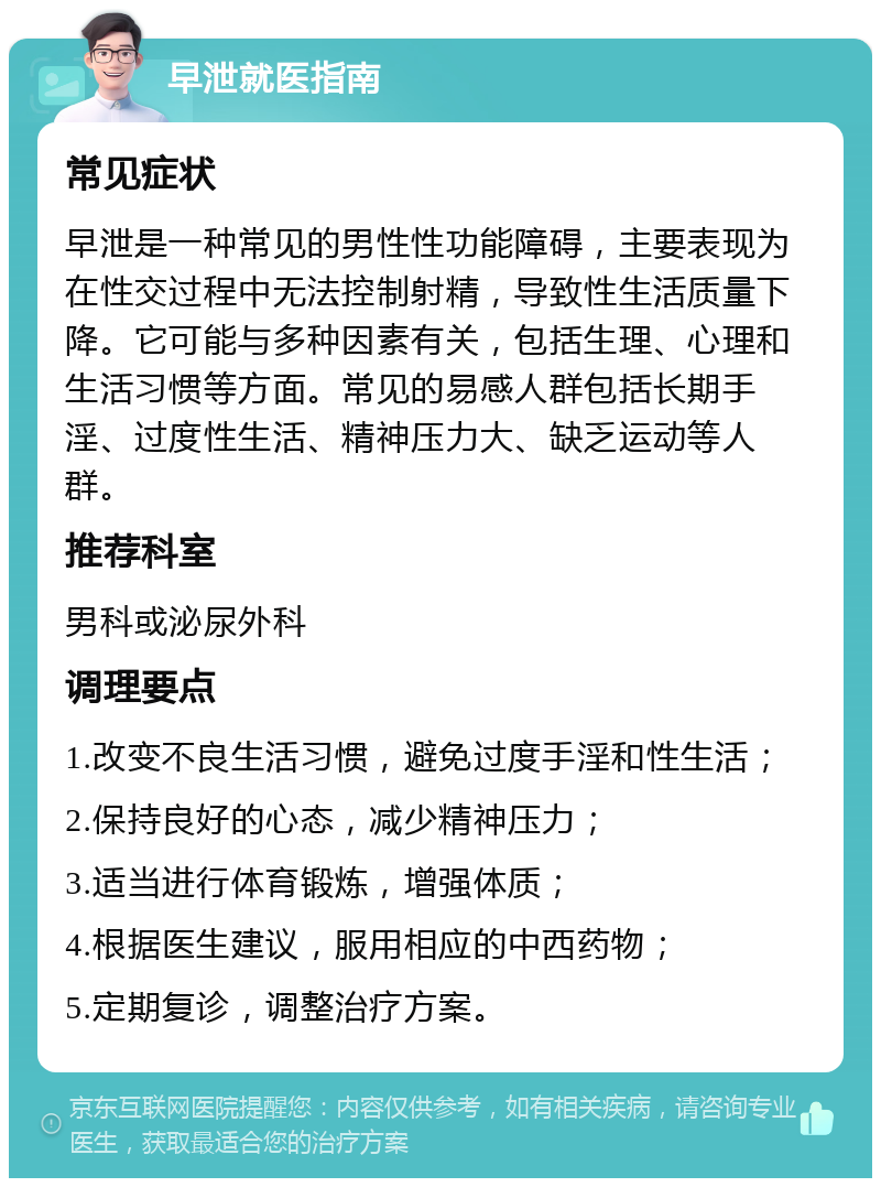 早泄就医指南 常见症状 早泄是一种常见的男性性功能障碍，主要表现为在性交过程中无法控制射精，导致性生活质量下降。它可能与多种因素有关，包括生理、心理和生活习惯等方面。常见的易感人群包括长期手淫、过度性生活、精神压力大、缺乏运动等人群。 推荐科室 男科或泌尿外科 调理要点 1.改变不良生活习惯，避免过度手淫和性生活； 2.保持良好的心态，减少精神压力； 3.适当进行体育锻炼，增强体质； 4.根据医生建议，服用相应的中西药物； 5.定期复诊，调整治疗方案。