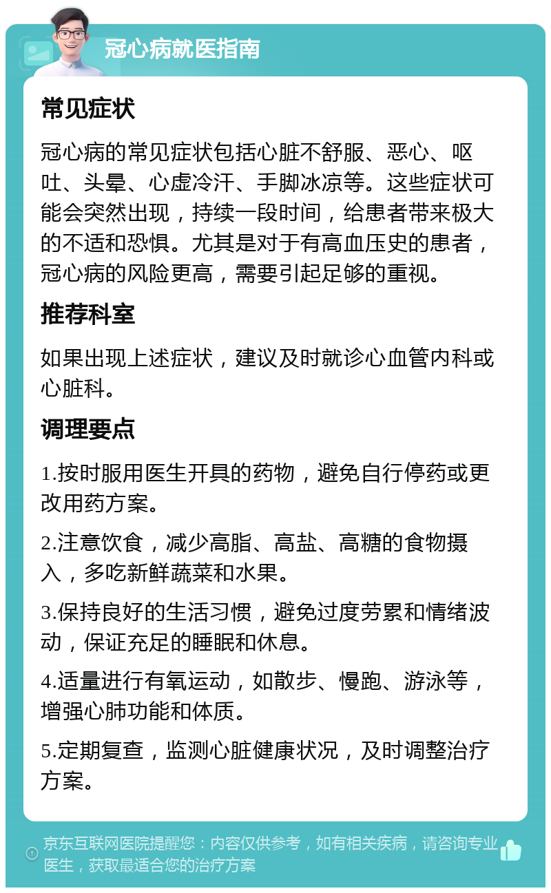 冠心病就医指南 常见症状 冠心病的常见症状包括心脏不舒服、恶心、呕吐、头晕、心虚冷汗、手脚冰凉等。这些症状可能会突然出现，持续一段时间，给患者带来极大的不适和恐惧。尤其是对于有高血压史的患者，冠心病的风险更高，需要引起足够的重视。 推荐科室 如果出现上述症状，建议及时就诊心血管内科或心脏科。 调理要点 1.按时服用医生开具的药物，避免自行停药或更改用药方案。 2.注意饮食，减少高脂、高盐、高糖的食物摄入，多吃新鲜蔬菜和水果。 3.保持良好的生活习惯，避免过度劳累和情绪波动，保证充足的睡眠和休息。 4.适量进行有氧运动，如散步、慢跑、游泳等，增强心肺功能和体质。 5.定期复查，监测心脏健康状况，及时调整治疗方案。