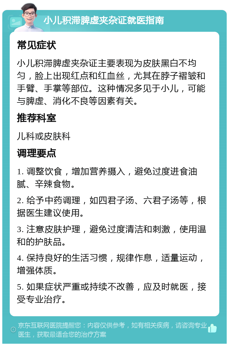 小儿积滞脾虚夹杂证就医指南 常见症状 小儿积滞脾虚夹杂证主要表现为皮肤黑白不均匀，脸上出现红点和红血丝，尤其在脖子褶皱和手臂、手掌等部位。这种情况多见于小儿，可能与脾虚、消化不良等因素有关。 推荐科室 儿科或皮肤科 调理要点 1. 调整饮食，增加营养摄入，避免过度进食油腻、辛辣食物。 2. 给予中药调理，如四君子汤、六君子汤等，根据医生建议使用。 3. 注意皮肤护理，避免过度清洁和刺激，使用温和的护肤品。 4. 保持良好的生活习惯，规律作息，适量运动，增强体质。 5. 如果症状严重或持续不改善，应及时就医，接受专业治疗。