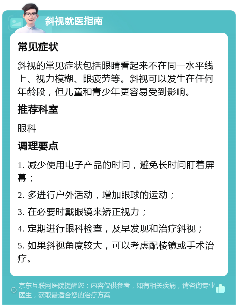 斜视就医指南 常见症状 斜视的常见症状包括眼睛看起来不在同一水平线上、视力模糊、眼疲劳等。斜视可以发生在任何年龄段，但儿童和青少年更容易受到影响。 推荐科室 眼科 调理要点 1. 减少使用电子产品的时间，避免长时间盯着屏幕； 2. 多进行户外活动，增加眼球的运动； 3. 在必要时戴眼镜来矫正视力； 4. 定期进行眼科检查，及早发现和治疗斜视； 5. 如果斜视角度较大，可以考虑配棱镜或手术治疗。