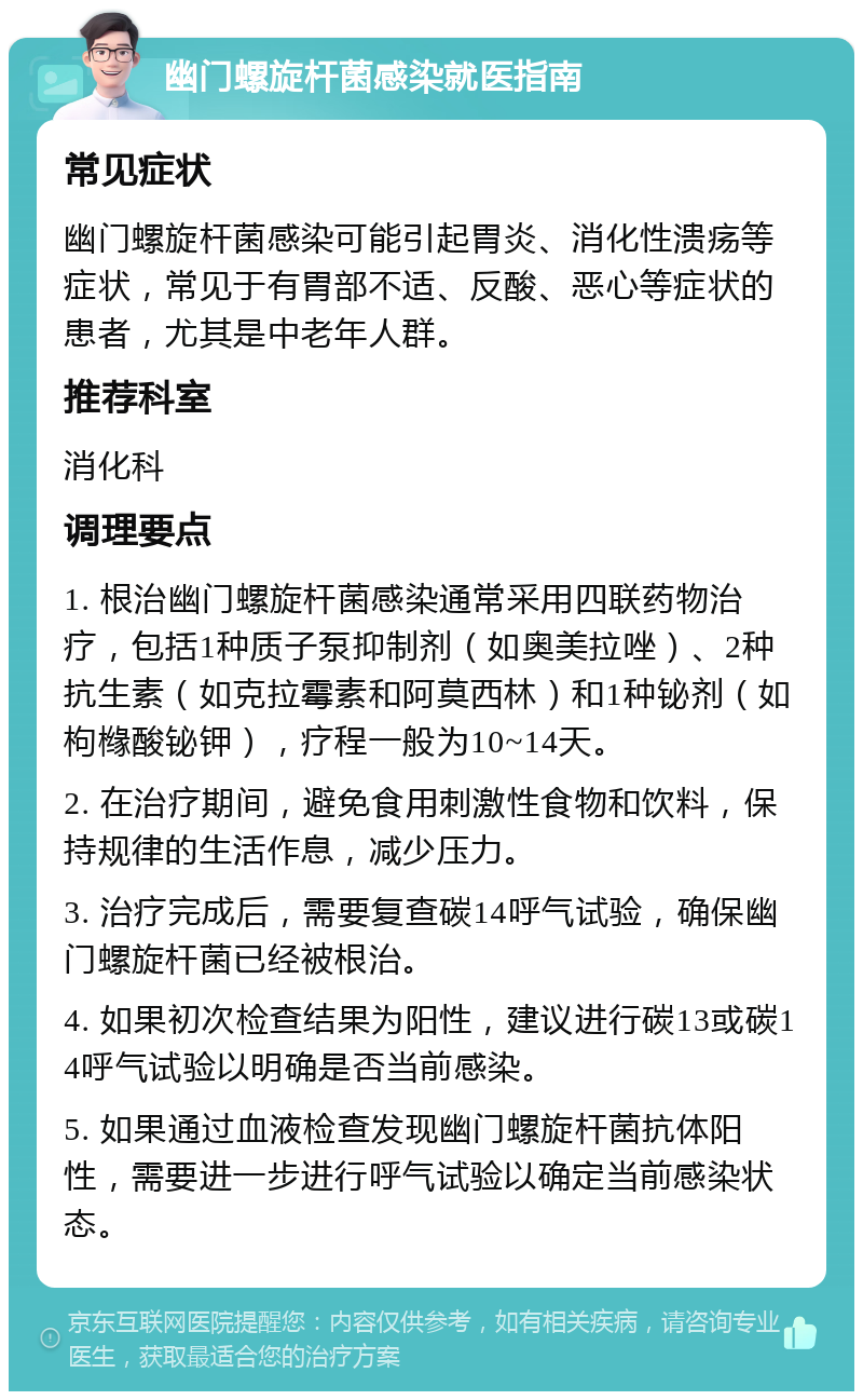 幽门螺旋杆菌感染就医指南 常见症状 幽门螺旋杆菌感染可能引起胃炎、消化性溃疡等症状，常见于有胃部不适、反酸、恶心等症状的患者，尤其是中老年人群。 推荐科室 消化科 调理要点 1. 根治幽门螺旋杆菌感染通常采用四联药物治疗，包括1种质子泵抑制剂（如奥美拉唑）、2种抗生素（如克拉霉素和阿莫西林）和1种铋剂（如枸橼酸铋钾），疗程一般为10~14天。 2. 在治疗期间，避免食用刺激性食物和饮料，保持规律的生活作息，减少压力。 3. 治疗完成后，需要复查碳14呼气试验，确保幽门螺旋杆菌已经被根治。 4. 如果初次检查结果为阳性，建议进行碳13或碳14呼气试验以明确是否当前感染。 5. 如果通过血液检查发现幽门螺旋杆菌抗体阳性，需要进一步进行呼气试验以确定当前感染状态。