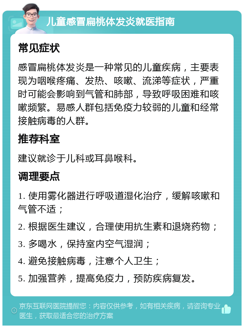 儿童感冒扁桃体发炎就医指南 常见症状 感冒扁桃体发炎是一种常见的儿童疾病，主要表现为咽喉疼痛、发热、咳嗽、流涕等症状，严重时可能会影响到气管和肺部，导致呼吸困难和咳嗽频繁。易感人群包括免疫力较弱的儿童和经常接触病毒的人群。 推荐科室 建议就诊于儿科或耳鼻喉科。 调理要点 1. 使用雾化器进行呼吸道湿化治疗，缓解咳嗽和气管不适； 2. 根据医生建议，合理使用抗生素和退烧药物； 3. 多喝水，保持室内空气湿润； 4. 避免接触病毒，注意个人卫生； 5. 加强营养，提高免疫力，预防疾病复发。