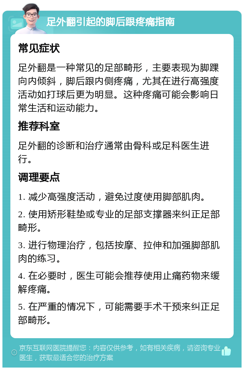 足外翻引起的脚后跟疼痛指南 常见症状 足外翻是一种常见的足部畸形，主要表现为脚踝向内倾斜，脚后跟内侧疼痛，尤其在进行高强度活动如打球后更为明显。这种疼痛可能会影响日常生活和运动能力。 推荐科室 足外翻的诊断和治疗通常由骨科或足科医生进行。 调理要点 1. 减少高强度活动，避免过度使用脚部肌肉。 2. 使用矫形鞋垫或专业的足部支撑器来纠正足部畸形。 3. 进行物理治疗，包括按摩、拉伸和加强脚部肌肉的练习。 4. 在必要时，医生可能会推荐使用止痛药物来缓解疼痛。 5. 在严重的情况下，可能需要手术干预来纠正足部畸形。