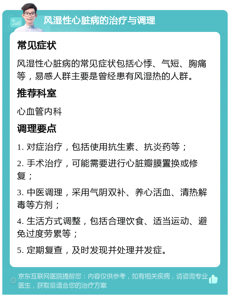 风湿性心脏病的治疗与调理 常见症状 风湿性心脏病的常见症状包括心悸、气短、胸痛等，易感人群主要是曾经患有风湿热的人群。 推荐科室 心血管内科 调理要点 1. 对症治疗，包括使用抗生素、抗炎药等； 2. 手术治疗，可能需要进行心脏瓣膜置换或修复； 3. 中医调理，采用气阴双补、养心活血、清热解毒等方剂； 4. 生活方式调整，包括合理饮食、适当运动、避免过度劳累等； 5. 定期复查，及时发现并处理并发症。